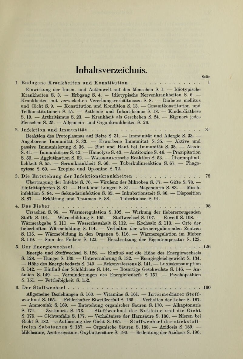 Inhaltsverzeichnis. Seite 1. Endogene Krankheiten und Konstitution. 1 Einwirkung der Innen- und Außenwelt auf den Menschen S. 1. — Idiotypische Krankheiten S. 3. — Erbgang S. 4. — Idiotypische Nervenkrankheiten S. 6. — Krankheiten mit verwickelten Vererbungsverhältnissen S. 8. — Diabetes mellitus und Gicht S. 9. — Konstitution und Kondition S. 13. — Gesamtkonstitution und Teilkonstitutionen S. 15. — Asthenie und Infantilismus S. 18. — Kinderdiathese S. 19. — Arthritismus S. 23. — Krankheit als Geschehen S. 24. — Eigenart jedes Menschen S. 25. — Allgemein- und Organkrankheiten S. 26. 2. Infektion und Immunität.31 Reaktion des Protoplasmas auf Reize S. 31. — Immunität und Allergie S. 33. — Angeborene Immunität S. 33. — Erworbene Immunität S. 35. — Aktive und passive Immunisierung S. 36. — Blut und Haut bei Immunität S. 38. — Alexin S. 41. — Immunkörper S. 42. — Hämolyse S. 43. — Antitoxine S. 46. — Präzipitation S. 50. — Agglutination S. 52. — WASSEKMANNsche Reaktion S. 53. — Überempfind¬ lichkeit S. 55. — Serumkrankheit S. 66. — Tuberkulinreaktion S. 67. — Phago¬ zytose S. 69. — Tropine und Opsonine S. 72. 3. Die Entstehung der Infektionskrankheiten.75 Übertragung der Infekte S. 76. — Virulenz der Mikroben S. 77. — Gifte S. 78. — Eintrittspforten S. 81. — Haut und Lungen S. 81. — Magendarm S. 83. — Misch¬ infektion S. 84. — Sekundärinfektion S. 85. — Inkubationszeit S. 86. — Disposition S. 87. — Erkältung und Traumen S. 88. — Tuberkulose S. 91. 4. Das Fieber.98 Ursachen S. 98. — Wärmeregulation S. 102. — Wirkung der fiebererzeugenden Stoffe S. 104. — Wärmebildung S. 105. — Stoffwechsel S. 107. — Eiweiß S. 108. — Wärmeabgabe S. 111. — Wasserhaushalt S. 112. — Kochsalz S. 113. — Orte der fieberhaften Wärmebildung S. 114. — Verhalten der wärmeregulierenden Zentren S. 115. — Wärmebildung in den Organen S. 116. — Wärmeregulation im Fieber S. 119. — Sinn des Fiebers S. 122. — Herabsetzung der Eigentemperatur S. 123. 5. Der Energiewechsel.126 Energie und Stoffwechsel S. 126. — Einfluß auf die Höhe des Energiewechsels S. 128. — Hunger S. 130. — Unterernährung S. 132. — Energiegleichgewicht S. 134. — Höhe des Energiebedarfs S. 140. — Rekonvaleszenz S. 141. — Luxuskonsumption S. 142. — Einfluß der Schilddrüse S. 144. — Bösartige Geschwülste S. 146. — An¬ ämien S. 149. — Verminderungen des Energiebedarfs S. 151. — Psychopathien S. 151. — Fettleibigkeit S. 152. 6. Der Stoffwechsel.160 Allgemeine Beziehungen S. 160. — Vitamine S. 161. — Intermediärer Stoff¬ wechsel S. 165. — Fehlerhafter Eiweißzerfall S. 165. — Verhalten der Leber S. 167. —- Ammoniak S. 169. — Entstehung organischer Säuren S. 170. — Alkaptonurie S. 171. — Zystinurie S. 173. — Stoffwechsel der Nukleine und die Gicht S. 175. — Gichtanfälle S. 177. — Verhältnisse der Harnsäure S. 180. — Nieren bei Gicht S. 182. —Auffassung der Gicht S. 185. — Stoffwechsel der stickstoff¬ freien Substanzen S. 187. — Organische Säuren S. 188. — Azidosis S. 189. — Milchsäure, Azetessigsäure, Oxybuttersäure S. 190. — Bedeutung der Azidosis S. 196.