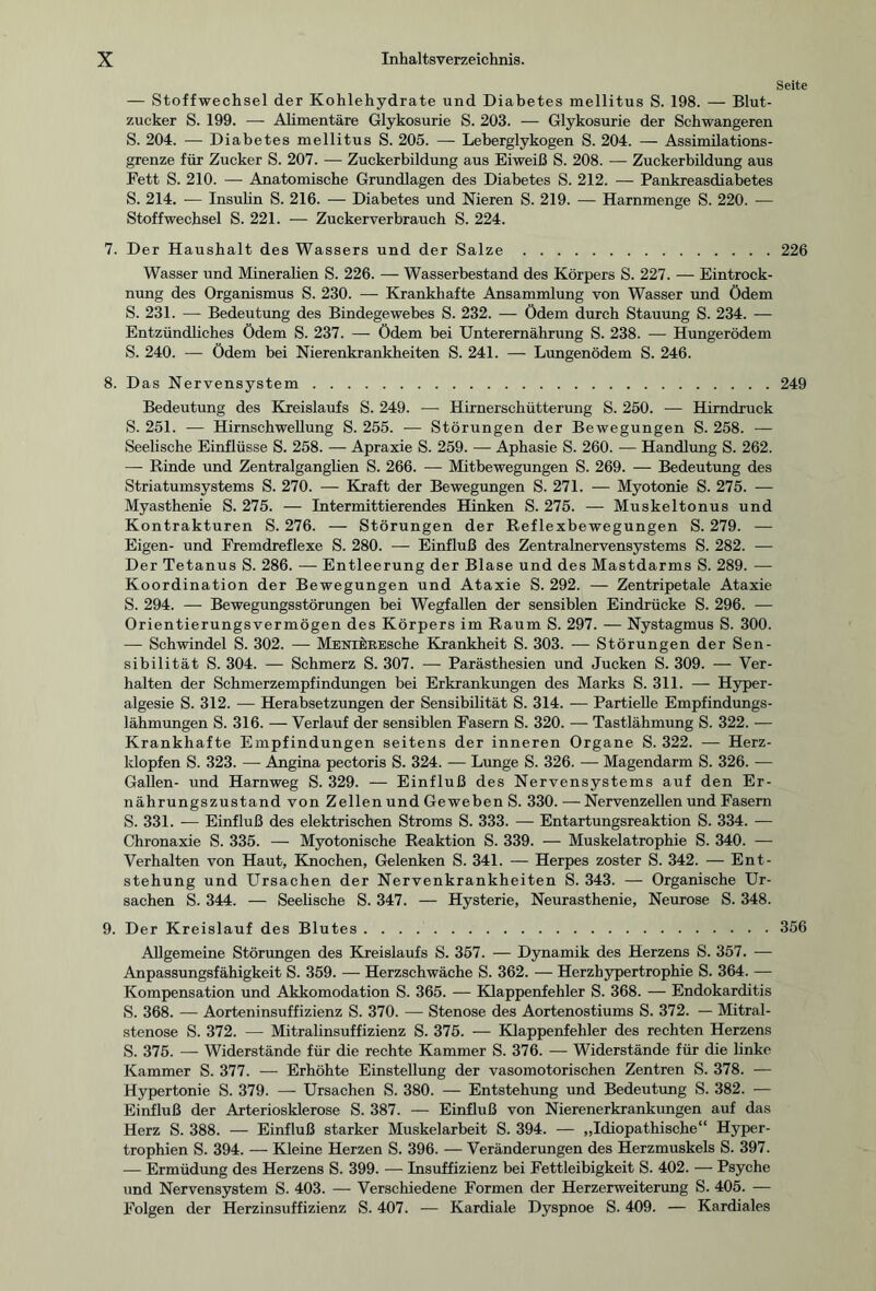 Seite — Stoffwechsel der Kohlehydrate und Diabetes mellitus S. 198. — Blut¬ zucker S. 199. — Alimentäre Glykosurie S. 203. — Glykosurie der Schwangeren S. 204. — Diabetes mellitus S. 205. — Leberglykogen S. 204. — Assimilations- grenze für Zucker S. 207. — Zuckerbildung aus Eiweiß S. 208. — Zuckerbildung aus Fett S. 210. — Anatomische Grundlagen des Diabetes S. 212. — Pankreasdiabetes S. 214. — Insulin S. 216. — Diabetes und Nieren S. 219. — Harnmenge S. 220. — Stoffwechsel S. 221. — Zuckerverbrauch S. 224. 7. Der Haushalt des Wassers und der Salze.226 Wasser und Mineralien S. 226. — Wasserbestand des Körpers S. 227. — Eintrock¬ nung des Organismus S. 230. — Krankhafte Ansammlung von Wasser und ödem S. 231. — Bedeutung des Bindegewebes S. 232. — Ödem durch Stauung S. 234. — Entzündliches Ödem S. 237. — Ödem bei Unterernährung S. 238. — Hungerödem S. 240. — Ödem bei Nierenkrankheiten S. 241. — Lungenödem S. 246. 8. Das Nervensystem.249 Bedeutung des Kreislaufs S. 249. — Hirnerschütterung S. 250. — Hirndruck S. 251. — Hirnschwellung S. 255. — Störungen der Bewegungen S. 258. — Seelische Einflüsse S. 258. — Apraxie S. 259. — Aphasie S. 260. — Handlung S. 262. — Rinde und Zentralganglien S. 266. — Mitbewegungen S. 269. — Bedeutung des Striatumsystems S. 270. — Kraft der Bewegungen S. 271. — Myotonie S. 275. — Myasthenie S. 275. — Intermittierendes Hinken S. 275. — Muskeltonus und Kontrakturen S. 276. — Störungen der Reflexbewegungen S. 279. — Eigen- und Fremdreflexe S. 280. — Einfluß des Zentralnervensystems S. 282. — Der Tetanus S. 286. — Entleerung der Blase und des Mastdarms S. 289. — Koordination der Bewegungen und Ataxie S. 292. —- Zentripetale Ataxie S. 294. — Bewegungsstörungen bei Wegfallen der sensiblen Eindrücke S. 296. — Orientierungsvermögen des Körpers im Raum S. 297. — Nystagmus S. 300. — Schwindel S. 302. — MENikREsche Krankheit S. 303. — Störungen der Sen¬ sibilität S. 304. — Schmerz S. 307. — Parästhesien und Jucken S. 309. — Ver¬ halten der Schmerzempfindungen bei Erkrankungen des Marks S. 311. — Hyper - algesie S. 312. — Herabsetzungen der Sensibilität S. 314. — Partielle Empfindungs¬ lähmungen S. 316. — Verlauf der sensiblen Fasern S. 320. — Tastlähmung S. 322. — Krankhafte Empfindungen seitens der inneren Organe S. 322. — Herz¬ klopfen S. 323. — Angina pectoris S. 324. — Lunge S. 326. — Magendarm S. 326. — Gallen- und Harnweg S. 329. — Einfluß des Nervensystems auf den Er¬ nährungszustand von Zellen und Geweben S. 330.—Nervenzellen und Fasern S. 331. — Einfluß des elektrischen Stroms S. 333. — Entartungsreaktion S. 334. — Chronaxie S. 335. — Myotonische Reaktion S. 339. — Muskelatrophie S. 340. — Verhalten von Haut, Knochen, Gelenken S. 341. — Herpes zoster S. 342. — Ent¬ stehung und Ursachen der Nervenkrankheiten S. 343. — Organische Ur¬ sachen S. 344. — Seelische S. 347. — Hysterie, Neurasthenie, Neurose S. 348. 9. Der Kreislauf des Blutes.356 Allgemeine Störungen des Kreislaufs S. 357. — Dynamik des Herzens S. 357. — Anpassungsfähigkeit S. 359. — Herzschwäche S. 362. — Herzhypertrophie S. 364. — Kompensation und Akkomodation S. 365. — Klappenfehler S. 368. — Endokarditis S. 368. — Aorteninsuffizienz S. 370. — Stenose des Aortenostiums S. 372. — Mitral¬ stenose S. 372. — Mitralinsuffizienz S. 375. — Klappenfehler des rechten Herzens S. 375. — Widerstände für die rechte Kammer S. 376. — Widerstände für die linke Kammer S. 377. — Erhöhte Einstellung der vasomotorischen Zentren S. 378. — Hypertonie S. 379. — Ursachen S. 380. — Entstehung und Bedeutung S. 382. — Einfluß der Arteriosklerose S. 387. — Einfluß von Nierenerkrankungen auf das Herz S. 388. — Einfluß starker Muskelarbeit S. 394. — „Idiopathische“ Hyper¬ trophien S. 394. — Kleine Herzen S. 396. — Veränderungen des Herzmuskels S. 397. — Ermüdung des Herzens S. 399. — Insuffizienz bei Fettleibigkeit S. 402. — Psyche und Nervensystem S. 403. — Verschiedene Formen der Herzerweiterung S. 405. — Folgen der Herzinsuffizienz S. 407. — Kardiale Dyspnoe S. 409. — Kardiales