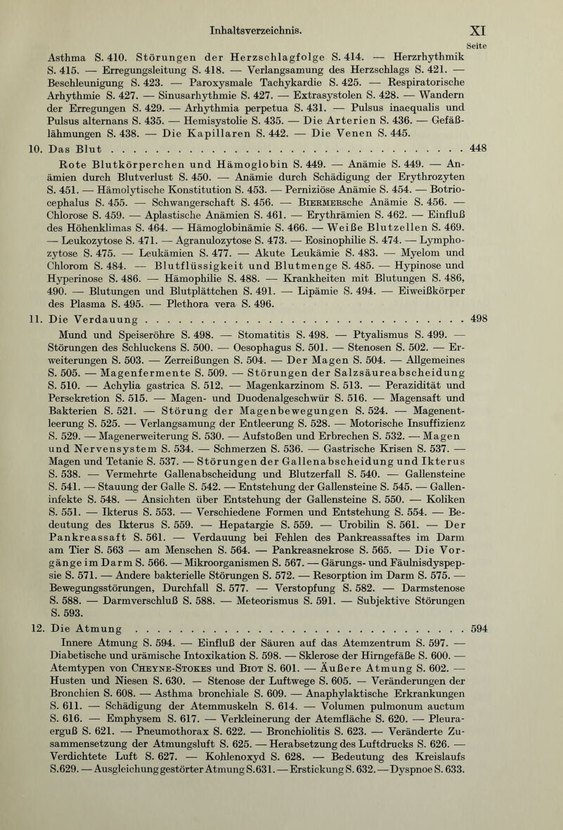 Seite Asthma S. 410. Störungen der Herzschlagfolge S. 414. — Herzrhythmik S. 415. — Erregungsleitung S. 418. — Verlangsamung des Herzschlags S. 421. — Beschleunigung S. 423. — Paroxysmale Tachykardie S. 425. — Respiratorische Arhythmie S. 427. — Sinusarhythmie S. 427. — Extrasystolen S. 428. — Wandern der Erregungen S. 429. — Arhythmia perpetua S. 431. — Pulsus inaequalis und Pulsus alternans S. 435. — Hemisystolie S. 435. — Die Arterien S. 436. — Gefäß¬ lähmungen S. 438. — Die Kapillaren S. 442. — Die Venen S. 445. 10. Das Blut.448 Rote Blutkörperchen und Hämoglobin S. 449. — Anämie S. 449. — An¬ ämien durch Blutverlust S. 450. — Anämie durch Schädigung der Erythrozyten S. 451. — Hämolytische Konstitution S. 453. — Perniziöse Anämie S. 454. — Botrio- cephalus S. 455. — Schwangerschaft S. 456. — BiEEMERsche Anämie S. 456. — Chlorose S. 459. — Apiastische Anämien S. 461. — Erythrämien S. 462. — Einfluß des Höhenklimas S. 464. — Hämoglobinämie S. 466. — Weiße Blutzellen S. 469. — Leukozytose S. 471. — Agranulozytose S. 473. — Eosinophilie S. 474. — Lympho¬ zytose S. 475. — Leukämien S. 477. — Akute Leukämie S. 483. — Myelom und Chlorom S. 484. — Blutflüssigkeit und Blutmenge S. 485. — Hypinose und Hyperinose S. 486. — Hämophilie S. 488. ■—• Krankheiten mit Blutungen S. 486, 490. — Blutungen und Blutplättchen S. 491. — Lipämie S. 494. — Eiweißkörper des Plasma S. 495. — Plethora vera S. 496. 11. Die Verdauung.498 Mund und Speiseröhre S. 498. —- Stomatitis S. 498. — Ptyalismus S. 499. — Störungen des Schluckens S. 500. — Oesophagus S. 501. — Stenosen S. 502. — Er¬ weiterungen S. 503. — Zerreißungen S. 504. — Der Magen S. 504. — Allgemeines S. 505. — Magenfermente S. 509. — Störungen der Salzsäureabscheidung S. 510. — Achylia gastrica S. 512. — Magenkarzinom S. 513. — Perazidität und Persekretion S. 515. — Magen- und Duodenalgeschwür S. 516. — Magensaft und Bakterien S. 521. — Störung der Magenbewegungen S. 524. — Magenent¬ leerung S. 525. — Verlangsamung der Entleerung S. 528. — Motorische Insuffizienz S. 529. — Magenerweiterung S. 530. — Aufstoßen und Erbrechen S. 532. — Magen und Nervensystem S. 534. — Schmerzen S. 536. — Gastrische Krisen S. 537. — Magen und Tetanie S. 537. — Störungen der Gallenabscheidung und Ikterus S. 538. — Vermehrte Gallenabscheidung und Blutzerfall S. 540. — Gallensteine S. 541. — Stauung der Galle S. 542. — Entstehung der Gallensteine S. 545. — Gallen¬ infekte S. 548. — Ansichten über Entstehung der Gallensteine S. 550. — Koliken S. 551. — Ikterus S. 553. — Verschiedene Formen und Entstehung S. 554. — Be¬ deutung des Ikterus S. 559. — Hepatargie S. 559. — Urobilin S. 561. — Der Pankreassaft S. 561. — Verdauung bei Fehlen des Pankreassaftes im Darm am Tier S. 563 —- am Menschen S. 564. — Pankreasnekrose S. 565. — Die Vor¬ gänge im Darm S. 566. — Mikroorganismen S. 567. — Gärungs- und Fäulnisdyspep¬ sie S. 571. — Andere bakterielle Störungen S. 572. — Resorption im Darm S. 575. -— Bewegungsstörungen, Durchfall S. 577. — Verstopfung S. 582. — Darmstenose S. 588. — Darmverschluß S. 588. — Meteorismus S. 591. — Subiektive Störungen S. 593. 12. Die Atmung.594 Innere Atmung S. 594. — Einfluß der Säuren auf das Atemzentrum S. 597. — Diabetische und urämische Intoxikation S. 598. — Sklerose der Hirngefäße S. 600. -— Atemtypen von Cheyne-Stokes und Biot S. 601. — Äußere Atmung S. 602. -—■ Husten und Niesen S. 630. — Stenose der Luftwege S. 605. — Veränderungen der Bronchien S. 608. — Asthma bronchiale S. 609. — Anaphylaktische Erkrankungen S. 611. — Schädigung der Atemmuskeln S. 614. — Volumen pulmonum auctum S. 616. — Emphysem S. 617. — Verkleinerung der Atemfläche S. 620. — Pleura¬ erguß S. 621. — Pneumothorax S. 622. — Bronchiolitis S. 623. — Veränderte Zu¬ sammensetzung der Atmungsluft S. 625. —- Herabsetzung des Luftdrucks S. 626. — Verdichtete Luft S. 627. — Kohlenoxyd S. 628. — Bedeutung des Kreislaufs S.629. — Ausgleichung gestörter Atmung S.631.—Erstickung S. 632. —Dyspnoe S. 633.