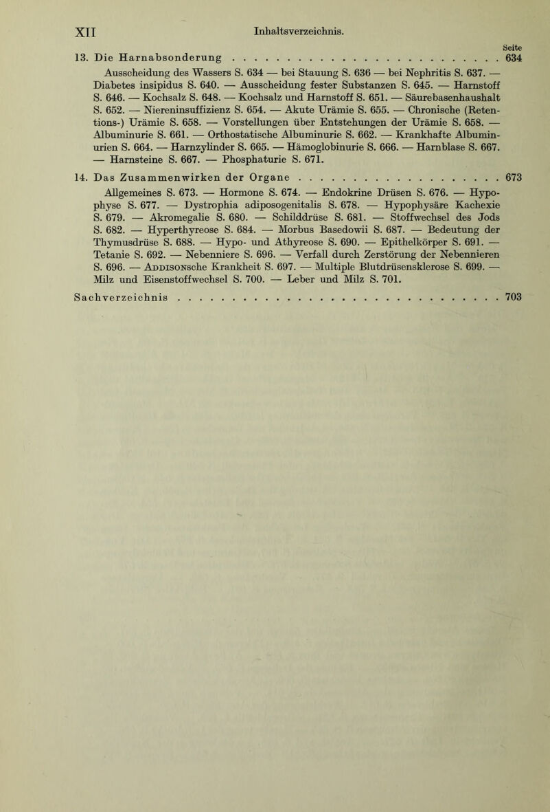 Seite 13. Die Harnabsonderung.634 Ausscheidung des Wassers S. 634 — bei Stauung S. 636 — bei Nephritis S. 637. — Diabetes insipidus S. 640. — Ausscheidung fester Substanzen S. 645. — Harnstoff S. 646. — Kochsalz S. 648. — Kochsalz und Harnstoff S. 651. — Säurebasenhaushalt S. 652. — Niereninsuffizienz S. 654. — Akute Urämie S. 655. — Chronische (Reten- tions-) Urämie S. 658. — Vorstellungen über Entstehungen der Urämie S. 658. — Albuminurie S. 661. — Orthostatische Albuminurie S. 662. — Krankhafte Albumin¬ urien S. 664. — Harnzylinder S. 665. — Hämoglobinurie S. 666. — Harnblase S. 667. — Harnsteine S. 667. — Phosphaturie S. 671. 14. Das Zusammenwirken der Organe.673 Allgemeines S. 673. — Hormone S. 674. — Endokrine Drüsen S. 676. — Hypo¬ physe S. 677. — Dystrophia adiposogenitalis S. 678. — Hypophysäre Kachexie S. 679. — Akromegalie S. 680. — Schilddrüse S. 681. — Stoffwechsel des Jods S. 682. — Hyperthyreose S. 684. — Morbus Basedowii S. 687. — Bedeutung der Thymusdrüse S. 688. — Hypo- und Athyreose S. 690. — Epithelkörper S. 691. — Tetanie S. 692. — Nebenniere S. 696. — Verfall durch Zerstörung der Nebennieren S. 696. — ADDisONSche Krankheit S. 697. — Multiple Blutdrüsensklerose S. 699. — Milz und Eisenstoffwechsel S. 700. — Leber und Milz S. 701. Sachverzeichnis.703