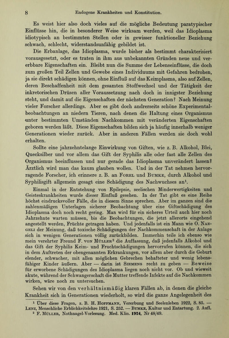 Es weist hier also doch vieles auf die mögliche Bedeutung paratypischer Einflüsse hin, die in besonderer Weise wirksam werden, weil das Idioplasma idiotypisch an bestimmten Stellen oder in gewisser funktioneller Beziehung schwach, schlecht, widerstandsunfähig gebildet ist. Die Erbanlage, das Idioplasma, wurde bisher als bestimmt charakterisiert vorausgesetzt, oder es traten in ihm aus unbekannten Gründen neue und ver¬ erbbare Eigenschaften ein. Bleibt nun die Summe der Lebenseinflüsse, die doch zum großen Teil Zellen und Gewebe eines Individuums mit Gefahren bedrohen, ja sie direkt schädigen können, ohne Einfluß auf das Keimplasma, also auf Zellen, deren Beschaffenheit mit dem gesamten Stoffwechsel und der Tätigkeit der inkretorischen Drüsen aller Voraussetzung nach doch in innigster Beziehung steht, und damit auf die Eigenschaften der nächsten Generation? Nach Meinung vieler Forscher allerdings. Aber es gibt doch andrerseits schöne Experimental¬ beobachtungen an niedern Tieren, nach denen die Haltung eines Organismus unter bestimmten Umständen Nachkommen mit veränderten Eigenschaften geboren werden läßt. Diese Eigenschaften bilden sich ja häufig innerhalb weniger Generationen wieder zurück. Aber in anderen Fällen werden sie doch wohl erhalten. Sollte eine jahrzehntelange Einwirkung von Giften, wie z. B. Alkohol, Blei, Quecksilber und vor allem das Gift der Syphilis alle oder fast alle Zellen des Organismus beeinflussen und nur gerade das Idioplasma unverändert lassen? Ärztlich wird man das kaum glauben wollen. Und in der Tat nehmen hervor¬ ragende Forscher, ich erinnere z. B. an Forel und Bumke, durch Alkohol und Syphilisgift allgemein gesagt eine Schädigung des Nachwuchses an1. Einmal in der Entstehung von Epilepsie, seelischen Minderwertigkeiten und Geisteskrankheiten wurde dieser Einfluß gesehen. In der Tat gibt es eine Reihe höchst eindrucksvoller Fälle, die in diesem Sinne sprechen. Aber im ganzen sind die zahlenmäßigen Unterlagen sicherer Beobachtung über eine Giftschädigung des Idioplasma doch noch recht gering. Man wird für ein sicheres Urteil auch hier noch Jahrzehnte warten müssen, bis die Beobachtungen, die jetzt allerorts eingehend angestellt werden, Früchte getragen haben. Und jedenfalls ist ein Mann wie 0. Nae- geli der Meinung, daß toxische Schädigungen der Nachkommenschaft in der Anlage sich in wenigen Generationen völlig zurückbilden. Immerhin teile ich ebenso wie mein verehrter Freund F. von Müller2 die Auffassung, daß jedenfalls Alkohol und das Gift der Syphilis Keim- und Fruchtschädigungen hervorrufen können, die sich in dem Auftreten der obengenannten Erkrankungen, vor allem aber durch die Geburt elender, schwacher, mit allen möglichen Gebrechen behafteter und wenig lebens¬ fähiger Kinder äußern. Aber — darin ist Siemens recht zu geben — Beweise für erworbene Schädigungen des Idioplasma liegen noch nicht vor. Ob und wieweit akute, während der Schwangerschaft die Mutter treffende Infekte auf die Nachkommen wirken, wäre noch zu untersuchen. Sehen wir von den verhältnismäßig klaren Fällen ab, in denen die gleiche Krankheit sich in Generationen wiederholt, so wird die ganze Angelegenheit des 1 Über diese Fragen, z. B. H. Hoffmann, Vererbung und Seelenleben 1922, S. 85. — Lenz, Menschliche Erblichkeitslehre 1921, S. 252. — Bumke, Kultur und Entartung. 2. Aufl. 2 F. Müller, Nothnagel-Vorlesung. Med. Klin. 1924, Nr 48/49.