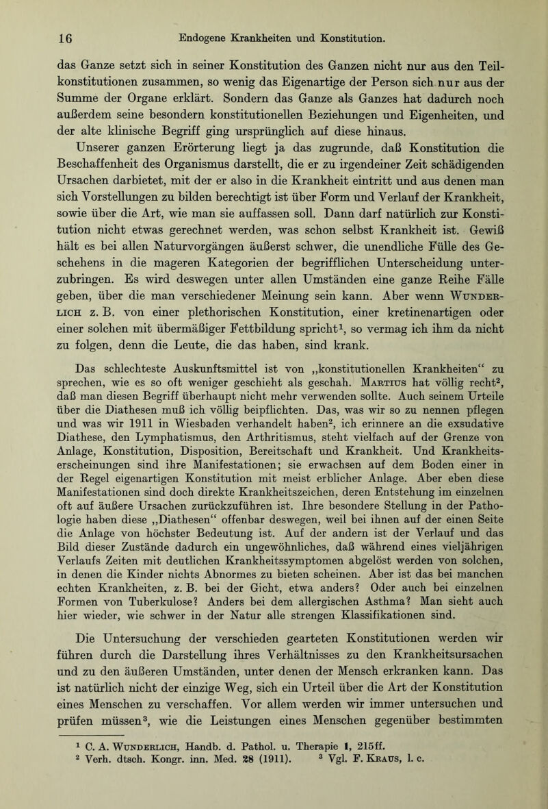 das Ganze setzt sich in seiner Konstitution des Ganzen nicht nur aus den Teil¬ konstitutionen zusammen, so wenig das Eigenartige der Person sich nur aus der Summe der Organe erklärt. Sondern das Ganze als Ganzes hat dadurch noch außerdem seine besondern konstitutionellen Beziehungen und Eigenheiten, und der alte klinische Begriff ging ursprünglich auf diese hinaus. Unserer ganzen Erörterung hegt ja das zugrunde, daß Konstitution die Beschaffenheit des Organismus dar stellt, die er zu irgendeiner Zeit schädigenden Ursachen darbietet, mit der er also in die Krankheit eintritt und aus denen man sich Vorstellungen zu bilden berechtigt ist über Form und Verlauf der Krankheit, sowie über die Art, wie man sie auffassen soll. Dann darf natürlich zur Konsti¬ tution nicht etwas gerechnet werden, was schon selbst Krankheit ist. Gewiß hält es bei allen Natur Vorgängen äußerst schwer, die unendliche Fülle des Ge¬ schehens in die mageren Kategorien der begrifflichen Unterscheidung unter¬ zubringen. Es wird deswegen unter allen Umständen eine ganze Reihe Fälle geben, über die man verschiedener Meinung sein kann. Aber wenn Wunder¬ lich z. B. von einer plethorischen Konstitution, einer kretinenartigen oder einer solchen mit übermäßiger Fettbildung spricht1, so vermag ich ihm da nicht zu folgen, denn die Leute, die das haben, sind krank. Das schlechteste Auskunftsmittel ist von „konstitutionellen Krankheiten“ zu sprechen, wie es so oft weniger geschieht als geschah. Martius hat völlig recht2, daß man diesen Begriff überhaupt nicht mehr verwenden sollte. Auch seinem Urteile über die Diathesen muß ich völlig beipflichten. Das, was wir so zu nennen pflegen und was wir 1911 in Wiesbaden verhandelt haben2, ich erinnere an die exsudative Diathese, den Lymphatismus, den Arthritismus, steht vielfach auf der Grenze von Anlage, Konstitution, Disposition, Bereitschaft und Krankheit. Und Krankheits¬ erscheinungen sind ihre Manifestationen; sie erwachsen auf dem Boden einer in der Regel eigenartigen Konstitution mit meist erblicher Anlage. Aber eben diese Manifestationen sind doch direkte Krankheitszeichen, deren Entstehung im einzelnen oft auf äußere Ursachen zurückzuführen ist. Ihre besondere Stellung in der Patho¬ logie haben diese „Diathesen“ offenbar deswegen, weil bei ihnen auf der einen Seite die Anlage von höchster Bedeutung ist. Auf der andern ist der Verlauf und das Bild dieser Zustände dadurch ein ungewöhnliches, daß während eines vieljährigen Verlaufs Zeiten mit deutlichen Krankheitssymptomen abgelöst werden von solchen, in denen die Kinder nichts Abnormes zu bieten scheinen. Aber ist das bei manchen echten Krankheiten, z. B. bei der Gicht, etwa anders? Oder auch bei einzelnen Formen von Tuberkulose? Anders bei dem allergischen Asthma? Man sieht auch hier wieder, wie schwer in der Natur alle strengen Klassifikationen sind. Die Untersuchung der verschieden gearteten Konstitutionen werden wir führen durch die Darstellung ihres Verhältnisses zu den Krankheitsursachen und zu den äußeren Umständen, unter denen der Mensch erkranken kann. Das ist natürlich nicht der einzige Weg, sich ein Urteil über die Art der Konstitution eines Menschen zu verschaffen. Vor allem werden wir immer untersuchen und prüfen müssen3, wie die Leistungen eines Menschen gegenüber bestimmten 1 C. A. Wunderlich, Handb. d. Pathol. u. Therapie 1, 215ff. 2 Verh. dtsch. Kongr. inn. Med. 28 (1911). 3 Vgl. F. Kjraus, 1. c.