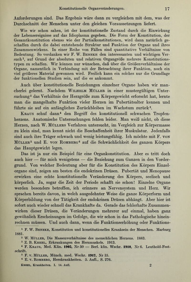 Anforderungen sind. Das Ergebnis wäre dann zu vergleichen mit dem, was der Durchschnitt der Menschen unter den gleichen Voraussetzungen liefert. Wie wir schon sahen, ist der konstitutionelle Zustand durch die Einwirkung der Lebensereignisse auf das Idioplasma gegeben. Die Form der Konstitution, der Gesamtkonstitution ebenso wie der Partialkonstitutionen, wird dann natürlich ge¬ schaffen durch die dabei entstehende Struktur und Funktion der Organe und ihres Zusammenwirkens. In einer Reihe von Fällen sind quantitative Verhältnisse von Bedeutung. So verdanken wir F. W. Beneke den interessanten und wichtigen Ver¬ such1, auf Grund der absoluten und relativen Organgröße mehrere Konstitutions¬ typen zu schaffen. Wir können nur wünschen, daß über die Größenverhältnisse der Organe, namentlich in Verbindung mit der Betrachtung ihrer Funktion, noch ein viel größeres Material gewonnen wird. Freilich kann ein solches nur die Grundlage der funktionellen Studien sein, auf die es ankommt. Auch über konstitutionelle Beziehungen einzelner Organe haben wir man¬ cherlei gelernt. Nachdem Wilhelm Müller in einer mustergültigen Unter¬ suchung2 das Verhältnis der Herzgröße zum Körpergewicht erforscht hat, lernte man die mangelhafte Funktion vieler Herzen im Pubertätsalter kennen und führte sie auf ein anfängliches Zurückbleiben im Wachstum zurück3. Kraus schuf dann4 den Begriff des konstitutionell schwachen Tropfen¬ herzens. Anatomische Untersuchungen fehlen leider. Man weiß nicht, ob diese Herzen, nach W. Müllers Verfahren untersucht, im Vergleich zur Körpermasse zu klein sind, man kennt nicht die Beschaffenheit ihrer Muskulatur. Jedenfalls sind auch ihre Träger schwach und wenig leistungsfähig. Ich möchte mit F. von Müller5 und E. von Romberg6 auf die Schwächlichkeit des ganzen Körpers das Hauptgewicht legen. Das ist ja nur ein Beispiel für eine Organkonstitution. Aber es tritt doch auch hier — für mich wenigstens — die Beziehung zum Ganzen in den Vorder¬ grund. Von welcher Bedeutung aber für die Konstitution des Körpers Einzel¬ organe sind, zeigen am besten die endokrinen Drüsen. Pubertät und Menopause erwirken eine echte konstitutionelle Veränderung des Körpers, seelisch und körperlich. Ja, sogar die Zeit der Periode schafft sie schon! Einzelne Organe werden besonders betroffen, ich erinnere an Nervensystem und Herz. Wir sprachen bereits davon, in welch ausgedehnter Weise die ganze Körperform und Körperbildung von der Tätigkeit der endokrinen Drüsen abhängt. Aber hier ist sofort auch wieder schnell das Krankhafte da. Gerade das fehlerhafte Zusammen¬ wirken dieser Drüsen, die Veränderungen mehrerer auf einmal, haben ganz gewöhnlich Erscheinungen im Gefolge, die wir schon in das Pathologische hinein¬ rechnen müssen. Und auch dann, wenn die Funktionserhöhung oder Funktions- 1 F. W. Beneke, Konstitution und konstitutionelles Kranksein der Menschen. Marburg 1881. 2 W. Müller, Die Massenverhältnisse des menschlichen Herzens. 1883. 3 Z. B. Krehl, Erkrankungen des Herzmuskels. 1913. 4 F. Kraus, Med. Klin. 1905, Nr 50 — Berl. klin. Wschr. 1910, Nr 6. Leuthold-Fest- schrift. 5 F. v. Müller, Münch, med. Wschr. 1917, Nr 15. 6 E. v. Romberg, Herzkrankheiten. 5. Aufl., S. 276. Krehl, Krankheiten. I. 14. Aufl. 2