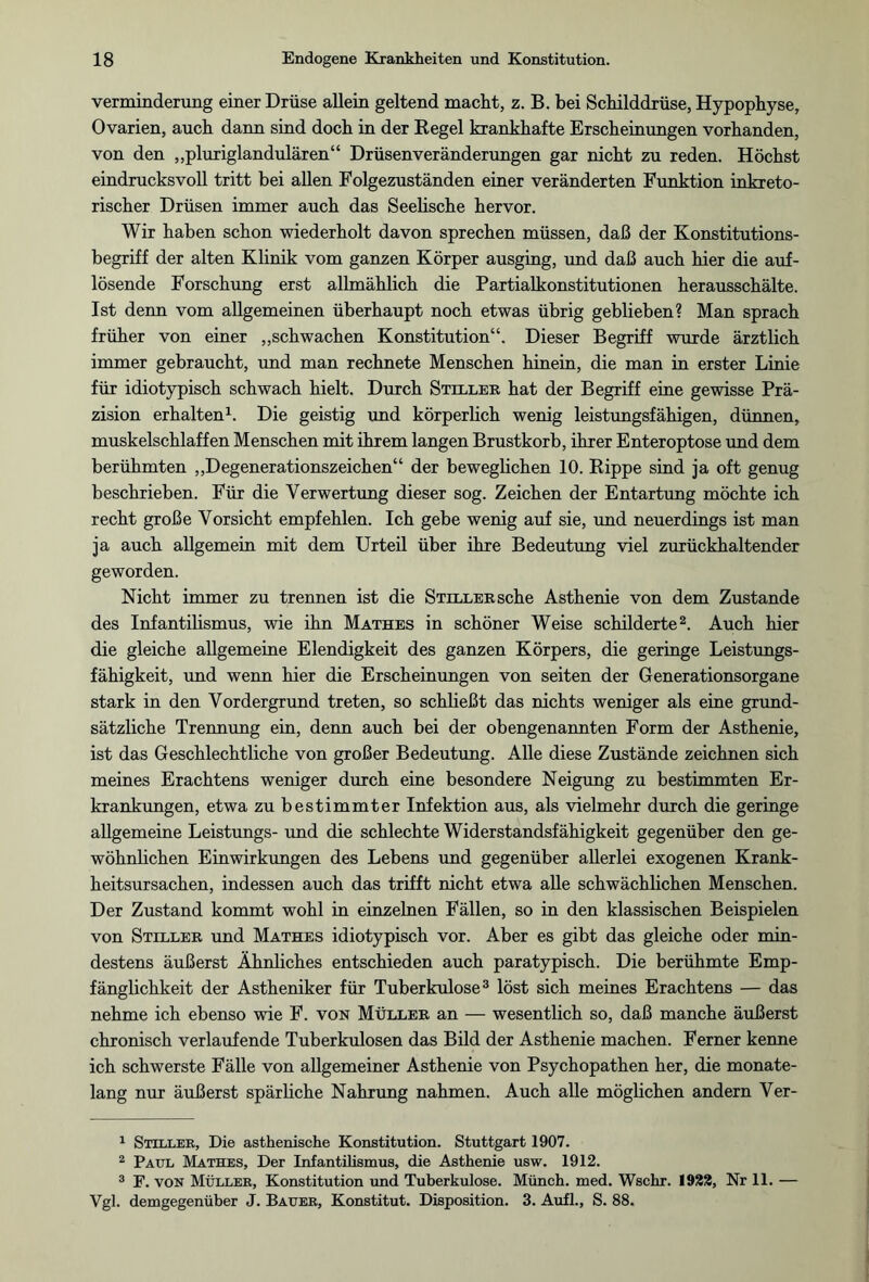 Verminderung einer Drüse allein geltend macht, z. B. bei Schilddrüse, Hypophyse, Ovarien, auch dann sind doch in der Regel krankhafte Erscheinungen vorhanden, von den „pluriglandulären“ Drüsen Veränderungen gar nicht zu reden. Höchst eindrucksvoll tritt bei allen Folgezuständen einer veränderten Funktion inkreto- rischer Drüsen immer auch das Seelische hervor. Wir haben schon wiederholt davon sprechen müssen, daß der Konstitutions¬ begriff der alten Klinik vom ganzen Körper ausging, und daß auch hier die auf¬ lösende Forschung erst allmählich die Partialkonstitutionen herausschälte. Ist denn vom allgemeinen überhaupt noch etwas übrig geblieben? Man sprach früher von einer „schwachen Konstitution“. Dieser Begriff wurde ärztlich immer gebraucht, und man rechnete Menschen hinein, die man in erster Linie für idiotypisch schwach hielt. Durch Stiller hat der Begriff eine gewisse Prä¬ zision erhalten1. Die geistig und körperlich wenig leistungsfähigen, dünnen, muskelschlaffen Menschen mit ihrem langen Brustkorb, ihrer Enteroptose und dem berühmten „Degenerationszeichen“ der beweglichen 10. Rippe sind ja oft genug beschrieben. Für die Verwertung dieser sog. Zeichen der Entartung möchte ich recht große Vorsicht empfehlen. Ich gebe wenig auf sie, und neuerdings ist man ja auch allgemein mit dem Urteil über ihre Bedeutung viel zurückhaltender geworden. Nicht immer zu trennen ist die Stiller sehe Asthenie von dem Zustande des Infantilismus, wie ihn Mathes in schöner Weise schilderte2. Auch hier die gleiche allgemeine Elendigkeit des ganzen Körpers, die geringe Leistungs¬ fähigkeit, und wenn hier die Erscheinungen von seiten der Generationsorgane stark in den Vordergrund treten, so schließt das nichts weniger als eine grund¬ sätzliche Trennung ein, denn auch bei der obengenannten Form der Asthenie, ist das Geschlechtliche von großer Bedeutung. Alle diese Zustände zeichnen sich meines Erachtens weniger durch eine besondere Neigung zu bestimmten Er¬ krankungen, etwa zu bestimmter Infektion aus, als vielmehr durch die geringe allgemeine Leistungs- und die schlechte Widerstandsfähigkeit gegenüber den ge¬ wöhnlichen Einwirkungen des Lebens und gegenüber allerlei exogenen Krank¬ heitsursachen, indessen auch das trifft nicht etwa alle schwächlichen Menschen. Der Zustand kommt wohl in einzelnen Fällen, so in den klassischen Beispielen von Stiller und Mathes idiotypisch vor. Aber es gibt das gleiche oder min¬ destens äußerst Ähnliches entschieden auch paratypisch. Die berühmte Emp¬ fänglichkeit der Astheniker für Tuberkulose3 löst sich meines Erachtens — das nehme ich ebenso wie F. von Müller an — wesentlich so, daß manche äußerst chronisch verlaufende Tuberkulosen das Bild der Asthenie machen. Ferner kenne ich schwerste Fälle von allgemeiner Asthenie von Psychopathen her, die monate¬ lang nur äußerst spärliche Nahrung nahmen. Auch alle möglichen andern Ver- 1 Stiller, Die asthenische Konstitution. Stuttgart 1907. 2 Paul Mathes, Der Infantilismus, die Asthenie usw. 1912. 3 F. von Müller, Konstitution und Tuherkulose. Münch, med. Wschr. 1922, Nr 11. — Vgl. demgegenüber J. Bauer, Konstitut. Disposition. 3. Aufl., S. 88.