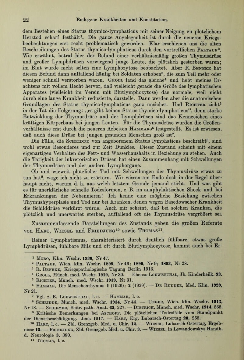 dem Bestehen eines Status thymico-lymphaticus mit seiner Neigung zu plötzlichem Herztod scharf festhält1. Die ganze Angelegenheit ist durch die neueren Kriegs¬ beobachtungen erst recht problematisch geworden. Klar erschienen uns die alten Beschreibungen des Status thymico-lymphaticus durch den vortrefflichen Pat.tattf2 Wie erwähnt, betraf hier der Befund einer verhältnismäßig großen Thymusdrüse und großer Lymphdrüsen vorwiegend junge Leute, die plötzlich gestorben waren; im Blut wurde nicht selten eine Lymphozytose beobachtet. Aber R. Beneke hat diesen Befund dann auffallend häufig bei Soldaten erhoben3, die zum Teil mehr oder weniger schnell verstorben waren. Groll fand das gleiche4 und hebt meines Er¬ achtens mit vollem Recht hervor, daß vielleicht gerade die Größe des lymphatischen Apparates (vielleicht im Verein mit Blutlymphozytose) das normale, weil nicht durch eine lange Krankheit reduzierte, darstelle. Dann werden aber die anatomischen Grundlagen des Status thymico-lymphaticus ganz unsicher. Und Richter zieht5 in der Tat die Folgerung: „es gibt keinen Status thymico-lymphaticus“, denn starke Entwicklung der Thymusdrüse und der Lymphdrüsen sind das Kennzeichen eines kräftigen Körperbaus bei jungen Leuten. Für die Thymusdrüse wurden die Größen¬ verhältnisse erst durch die neueren Arbeiten Hammars6 festgestellt. Es ist erwiesen, daß auch diese Drüse bei jungen gesunden Menschen groß ist7. Die Fälle, die Schridde von angeborenem Status lymphaticus beschreibt8, sind wohl etwas Besonderes und zur Zeit Dunkles. Dieser Zustand scheint mit einem eigenartigen Verhalten des Fett- und Wasserhaushalts in Beziehung zu stehen. Auch die Tätigkeit der inkretorischen Drüsen hat einen Zusammenhang mit Schwellungen der Thymusdrüse und der andern Lymphorgane. Ob und wieweit plötzlicher Tod mit Schwellungen der Thymusdrüse etwas zu tun hat9, wage ich nicht zu erörtern. Wir wissen am Ende doch in der Regel über¬ haupt nicht, warum d. h. aus welch letztem Grunde jemand stirbt. Und was gibt es für unerklärliche schnelle Todesformen, z. B. im anaphylaktischen Shock und bei Erkrankungen der Nebennieren! Ich kenne eine mögliche Beziehung zwischen Thymushyperplasie und Tod nur bei Kranken, denen wegen Basedowscher Krankheit die Schilddrüse verkürzt wurde. Auch mir scheint, daß bei solchen Kranken, die plötzlich und unerwartet sterben, auffallend oft die Thymusdrüse vergrößert sei. Zusammenfassende Darstellungen des Zustands geben die großen Referate von Hart, Wiesel und Friedjung10 sowie Thomas11. Reiner Lymphatismus, charakterisiert durch deutlich fühlbare, etwas große Lymphdrüsen, fühlbare Milz und oft durch Blutlymphozytose, kommt auch bei Er- 1 Moro, Klin. Wschr. 1930, Nr 47. 2 Paltauf, Wien. klin. Wschr. 1899, Nr 46; 1890, Nr 9; 1893, Nr 28. 3 R. Beneke, Kriegspathologische Tagung Berlin 1916. 4 Groll, Münch, med. Wschr. 1919, Nr 30. — Ebenso Loewenthal, Jb. Kinderheilk. 93. 5 Richter, Münch, med. Wschr. 1919, Nr 31. 6 Hammar, Die Menschenthymus 1 (1926); 2 (1929). — De Rudder, Med. Klin. 1929, Nr 21. 7 Vgl. z. B. Loewenthal, 1. c. — Hammar, 1. c. 8 Schridde, Münch, med. Wschr. 1914, Nr 44. — Unger, Wien. klin. Wschr. 1912, Nr 18. — Schirmer, Beitr. path. Anat. 65, 227. — Dietrich, Münch, med. Wschr. 1914, 565. 9 Kritische Bemerkungen bei Aschoff, Die plötzlichen Todesfälle vom Standpunkt der Dienstbeschädigung. Jena 1917. — Hart, Erg. Lubarsch-Ostertag 20, 255. 10 Hart, 1. c. — Zbl. Grenzgeb. Med. u. Chir. 12. — Wiesel, Lubarsch-Ostertag, Ergeb¬ nisse 15. — Fried jung, Zbl. Grenzgeb. Med. u. Chir. 3. — Wiesel, in Lewandowskys Handb. d. Neurologie 3, 380.
