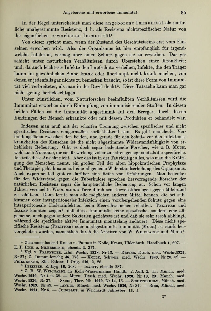 In der Regel unterscheidet man diese angeborene Immunität als natür¬ liche unabgestimmte Resistenz, d. h. als Resistenz nichtspezifischer Natur von der eigentlichen erworbenen Immunität1. Von dieser spricht man, wenn der Zustand des Geschütztseins erst vom Ein¬ zelnen erworben wird. Also der Organismus ist hier empfänglich für irgend¬ welche Infektion, vermag aber einen Schutz gegen sie zu erwerben. Das ge¬ schieht unter natürlichen Verhältnissen durch Überstehen einer Krankheit; und, da auch leichteste Infekte den Impfschutz verleihen, Infekte, die den Träger kaum im gewöhnlichen Sinne krank oder überhaupt nicht krank machen, von denen er jedenfalls gar nichts zu bemerken braucht, so ist diese Form von Immuni¬ tät viel verbreiteter, als man in der Regel denkt2. Diese Tatsache kann man gar nicht genug berücksichtigen. Unter künstlichen, vom Naturforscher beeinflußten Verhältnissen wird die Immunität erworben durch Einimpfung von immunisierenden Stoffen. In diesen beiden Fällen ist die Immunität abgestimmt auf den Erreger, durch dessen Eindringen der Mensch erkrankte oder mit dessen Produkten er behandelt war. Indessen man muß mit der scharfen Trennung zwischen spezifischer und nicht spezifischer Resistenz einigermaßen zurückhaltend sein. Es gibt mancherlei Ver¬ bindungsfäden zwischen den beiden, und gerade für den Schutz vor den Infektions¬ krankheiten des Menschen ist die nicht abgestimmte Widerstandsfähigkeit von er¬ heblicher Bedeutung. Gibt es doch sogar bedeutende Forscher, wie z. B. Much, wohl auch Neufeld, die sie für wirkungsvoller zu halten geneigt sind als die spezifische. Ich teile diese Ansicht nicht. Aber das ist in der Tat richtig: alles, was man die Kräfti¬ gung des Menschen nennt, ein großer Teil der alten hippokratischen Prophylaxe und Therapie geht hinaus auf eine allgemeine Widerstandserhöhung des Organismus. Auch experimentell gibt es darüber eine Reihe von Erfahrungen. Man bedenke: für den Widerstand gegen die Tuberkulose sprechen hervorragende Forscher der natürlichen Resistenz sogar die hauptsächliche Bedeutung zu. Schon vor langen Jahren vermochte Wooldridge Tiere durch sein Gewebsfibrinogen gegen Milzbrand zu schützen. Dann lernte man alle möglichen anderen Mittel kennen, die bei sub¬ kutaner oder intraperitonealer Infektion einen vorübergehenden Schutz gegen eine intraperitoneale Cholerainfektion beim Meerschweinchen schaffen. Pfeiffer und Isaefe konnten zeigen3, daß diese Immunität keine spezifische, sondern eine all¬ gemeine, auch gegen andere Bakterien gerichtete ist und daß sie sehr rasch abklingt, während die spezifische aktive Immunität monatelang andauert. Diese nicht spe¬ zifische Resistenz (Pfeiffer) oder unabgestimmte Immunität (Much) ist stark her¬ vorgehoben worden, namentlich durch die Arbeiten von W. Weichardt und Much4. 1 Zusammenfassend Kolle u. Prigge in Kolle, Kraus, Uhlenhuth, Handbuch 1, 607. — E. P. Pick u. Silberstein, ebenda 2, 317. 2 Vgl. v. Pfaundler, Klin. Wschr. 1928, Nr 13. — Reiter, Dtsch. med. Wschr.1925, Nr 27; Z. Immun.forschg 46, 173. — Kolle, Schweiz, med. Wschr. 1929, Nr 20, 59. — Friedemann, Zbl. Bakter. I Orig. 11«, 2, 28. 3 Pfeiffer, Z. Hyg. 16, 268. — Isaeff, ebenda 287. 4 Z. B. W. Weichardt, in Kolle-Wassermanns Handb. 2. Aufl. 2, II; Münch, med. Wschr. 192«, Nr 4 u. 38. — Much, Dtsch. med. Wschr. 192«, Nr 18, 29; Münch, med. Wschr. 192«, Nr 37. — Sachs, Ther. Mh. 192«, Nr 14, 15. — Schittenhelm, Münch, med. Wschr. 1919, Nr 49. — Lindig, Münch, med. Wschr. 192«, Nr 34. — Bier, Münch, med. Wschr. 1921, Nr 6. — Jungblut, in Weichardt Jahresber. 11, 1. 3*