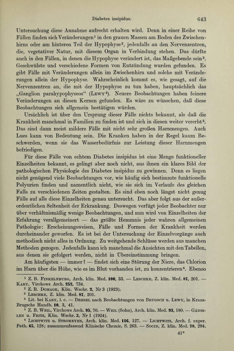 Untersuchung diese Annahme aufrecht erhalten wird. Denn in einer Reihe von Fällen finden sich Veränderungen1 in den grauen Massen am Boden des Zwischen¬ hirns oder am hinteren Teil der Hypophyse2, jedenfalls an den Nervenzentren, die, vegetativer Natur, mit diesem Organ in Verbindung stehen. Das dürfte auch in den Fällen, in denen die Hypophyse verändert ist, das Maßgebende sein3. Geschwülste und verschiedene Formen von Entzündung wurden gefunden. Es gibt Fälle mit Veränderungen allein im Zwischenhirn und solche mit Verände¬ rungen allein der Hypophyse. Wahrscheinlich kommt es, wie gesagt, auf die Nervenzentren an, die mit der Hypophyse zu tun haben, hauptsächlich das „Ganglion parahypophyseos“ (Lewy4). Neuere Beobachtungen haben feinere Veränderungen an diesen Kernen gefunden. Es wäre zu wünschen, daß diese Beobachtungen sich allgemein bestätigen würden. Ursächlich ist über den Ursprung dieser Fälle nichts bekannt, als daß die Krankheit manchmal in Familien zu finden ist und sich in diesen weiter vererbt5. Das sind dann meist mildere Fälle mit nicht sehr großen Harnmengen. Auch Lues kann von Bedeutung sein. Die Kranken haben in der Regel kaum Be¬ schwerden, wenn sie das Wasserbedürfnis zur Leistung dieser Harnmengen befriedigen. Für diese Fälle von echtem Diabetes insipidus ist eine Menge funktioneller Einzelheiten bekannt, es gelingt aber noch nicht, aus ihnen ein klares Bild der pathologischen Physiologie des Diabetes insipidus zu gewinnen. Denn es liegen nicht genügend viele Beobachtungen vor, wie häufig sich bestimmte funktionelle Polyurien finden und namentlich nicht, wie sie sich im Verlaufe des gleichen Falls zu verschiedenen Zeiten gestalten. Es sind eben noch längst nicht genug Fälle auf alle diese Einzelheiten genau untersucht. Das aber folgt aus der außer¬ ordentlichen Seltenheit der Erkrankung. Deswegen verfügt jeder Beobachter nur über verhältnismäßig wenige Beobachtungen, und nun wird von Einzelheiten der Erfahrung verallgemeinert — das größte Hemmnis jeder wahren allgemeinen Pathologie: Erscheinungsweisen, Fälle und Formen der Krankheit werden durcheinander geworfen. Es ist bei der Untersuchung der Einzelvorgänge auch methodisch nicht alles in Ordnung. Zu weitgehende Schlüsse werden aus manchen Methoden gezogen. Jedenfalls kann ich manchmal die Ansichten mit den Tabellen, aus denen sie gefolgert werden, nicht in Übereinstimmung bringen. Am häufigsten — immer ? — findet sich eine Störung der Niere, das Chlorion im Harn über die Höhe, wie es im Blut vorhanden ist, zu konzentrieren6. Ebenso 1 Z. B. Finkelnburg, Arch. klm. Med. 100, 33. — Leschke, Z. klin. Med. 87, 201. — Kary, Virchows Arch. 252, 734. 2 Z. B. Domagk, Klin. Wsckr. 2, Nr 3 (1923). 3 Leschke, Z. klin. Med. 87, 201. 4 Lit. bei Kary, 1. c. — Dresel nach Beobachtungen von Brugsch u. Lewy, in Kraus- Brugschs Handb. 10, 3, 41. 5 Z. B. Weil, Virchows Arch. 95, 70. — Weil (Sohn), Arch. klin. Med. 93, 180. — Gänss- len u. Fritz, Klin. Wschr. 3, Nr 1 (1924). 6 Lichtwitz u. Stromeyer, Arch. klin. Med. 116, 127. — Lichtwitz, Arch. f. exper. Path. 65, 128; zusammenfassend Künische Chemie, S. 263. — Socin, Z. klin. Med. 78, 294. 41*