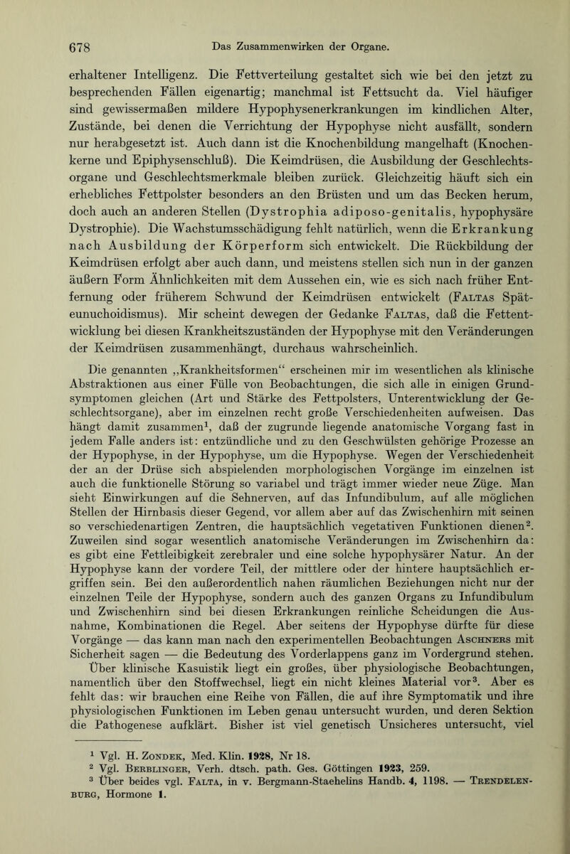 erhaltener Intelligenz. Die Fettverteilung gestaltet sich wie bei den jetzt zu besprechenden Fällen eigenartig; manchmal ist Fettsucht da. Viel häufiger sind gewissermaßen mildere Hypophysenerkrankungen im kindlichen Alter, Zustände, bei denen die Verrichtung der Hypophyse nicht ausfällt, sondern nur herabgesetzt ist. Auch dann ist die Knochenbildung mangelhaft (Knochen¬ kerne und Epiphysenschluß). Die Keimdrüsen, die Ausbildung der Geschlechts¬ organe und Geschlechtsmerkmale bleiben zurück. Gleichzeitig häuft sich ein erhebliches Fettpolster besonders an den Brüsten und um das Becken herum, doch auch an anderen Stellen (Dystrophia adiposo-genitalis, hypophysäre Dystrophie). Die Wachstumsschädigung fehlt natürlich, wenn die Erkrankung nach Ausbildung der Körperform sich entwickelt. Die Rückbildung der Keimdrüsen erfolgt aber auch dann, und meistens stellen sich nun in der ganzen äußern Form Ähnlichkeiten mit dem Aussehen ein, wie es sich nach früher Ent¬ fernung oder früherem Schwund der Keimdrüsen entwickelt (Faltas Spät¬ eunuchoidismus). Mir scheint dewegen der Gedanke Faltas, daß die Fettent¬ wicklung bei diesen Krankheitszuständen der Hypophyse mit den Veränderungen der Keimdrüsen zusammenhängt, durchaus wahrscheinlich. Die genannten „Krankheitsformen“ erscheinen mir im wesentlichen als klinische Abstraktionen aus einer Fülle von Beobachtungen, die sich alle in einigen Grund¬ symptomen gleichen (Art und Stärke des Fettpolsters, Unterentwicklung der Ge¬ schlechtsorgane), aber im einzelnen recht große Verschiedenheiten auf weisen. Das hängt damit zusammen1, daß der zugrunde liegende anatomische Vorgang fast in jedem Falle anders ist: entzündliche und zu den Geschwülsten gehörige Prozesse an der Hypophyse, in der Hypophyse, um die Hypophyse. Wegen der Verschiedenheit der an der Drüse sich abspielenden morphologischen Vorgänge im einzelnen ist auch die funktionelle Störung so variabel und trägt immer wieder neue Züge. Man sieht Einwirkungen auf die Sehnerven, auf das Infundibulum, auf alle möglichen Stellen der Hirnbasis dieser Gegend, vor allem aber auf das Zwischenhirn mit seinen so verschiedenartigen Zentren, die hauptsächlich vegetativen Funktionen dienen2. Zuweilen sind sogar wesentlich anatomische Veränderungen im Zwischenhirn da: es gibt eine Fettleibigkeit zerebraler und eine solche hypophysärer Natur. An der Hypophyse kann der vordere Teil, der mittlere oder der hintere hauptsächlich er¬ griffen sein. Bei den außerordentlich nahen räumlichen Beziehungen nicht nur der einzelnen Teile der Hypophyse, sondern auch des ganzen Organs zu Infundibulum und Zwischenhirn sind bei diesen Erkrankungen reinliche Scheidungen die Aus¬ nahme, Kombinationen die Regel. Aber seitens der Hypophyse dürfte für diese Vorgänge — das kann man nach den experimentellen Beobachtungen Aschners mit Sicherheit sagen — die Bedeutung des Vorderlappens ganz im Vordergrund stehen. Über klinische Kasuistik liegt ein großes, über physiologische Beobachtungen, namentlich über den Stoffwechsel, liegt ein nicht kleines Material vor3. Aber es fehlt das: wir brauchen eine Reihe von Fällen, die auf ihre Symptomatik und ihre physiologischen Funktionen im Leben genau untersucht wurden, und deren Sektion die Pathogenese aufklärt. Bisher ist viel genetisch Unsicheres untersucht, viel 1 Vgl. H. Zondek, Med. Klin. 1928, Nr 18. 2 Vgl. Berblinger, Verh. dtsch. path. Ges. Göttingen 1923, 259. 3 Über beides vgl. Falta, in v. Bergmann-Staehelins Handb. 4, 1198. — Trendelen¬ bürg, Hormone 1.