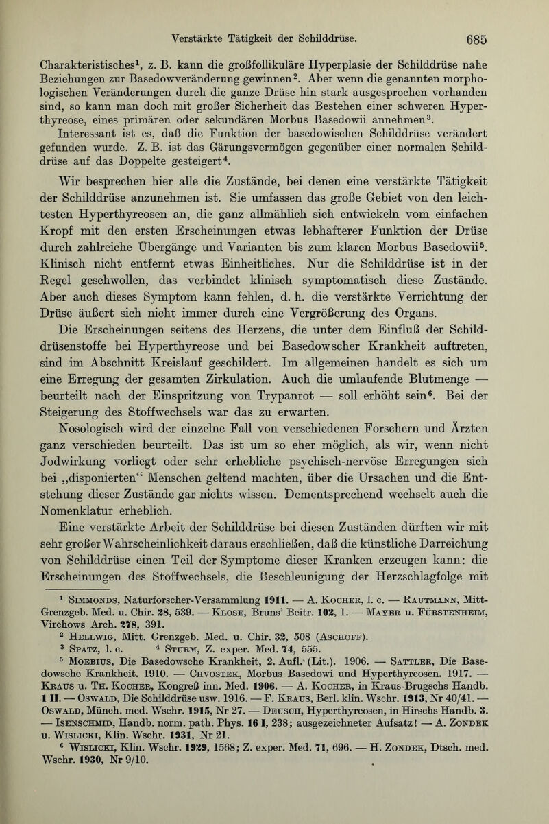 Charakteristisches1, z. B. kann die großfollikuläre Hyperplasie der Schilddrüse nahe Beziehungen zur Basedowveränderung gewinnen2. Aber wenn die genannten morpho¬ logischen Veränderungen durch die ganze Drüse hin stark ausgesprochen vorhanden sind, so kann man doch mit großer Sicherheit das Bestehen einer schweren Hyper¬ thyreose, eines primären oder sekundären Morbus Basedowii annehmen3. Interessant ist es, daß die Funktion der basedowischen Schilddrüse verändert gefunden wurde. Z. B. ist das Gärungsvermögen gegenüber einer normalen Schild¬ drüse auf das Doppelte gesteigert4. Wir besprechen hier alle die Zustände, bei denen eine verstärkte Tätigkeit der Schilddrüse anzunehmen ist. Sie umfassen das große Gebiet von den leich¬ testen Hyperthyreosen an, die ganz allmählich sich entwickeln vom einfachen Kropf mit den ersten Erscheinungen etwas lebhafterer Punktion der Drüse durch zahlreiche Übergänge und Varianten bis zum klaren Morbus Basedowii5. Klinisch nicht entfernt etwas Einheitliches. Nur die Schilddrüse ist in der Regel geschwollen, das verbindet klinisch symptomatisch diese Zustände. Aber auch dieses Symptom kann fehlen, d. h. die verstärkte Verrichtung der Drüse äußert sich nicht immer durch eine Vergrößerung des Organs. Die Erscheinungen seitens des Herzens, die unter dem Einfluß der Schild¬ drüsenstoffe bei Hyperthyreose und bei Basedowscher Krankheit auftreten, sind im Abschnitt Kreislauf geschildert. Im allgemeinen handelt es sich um eine Erregung der gesamten Zirkulation. Auch die umlaufende Blutmenge — beurteilt nach der Einspritzung von Trypanrot — soll erhöht sein6. Bei der Steigerung des Stoffwechsels war das zu erwarten. Nosologisch wird der einzelne Fall von verschiedenen Forschern und Ärzten ganz verschieden beurteilt. Das ist um so eher möglich, als wir, wenn nicht Jodwirkung vorliegt oder sehr erhebliche psychisch-nervöse Erregungen sich bei „disponierten“ Menschen geltend machten, über die Ursachen und die Ent¬ stehung dieser Zustände gar nichts wissen. Dementsprechend wechselt auch die Nomenklatur erheblich. Eine verstärkte Arbeit der Schilddrüse bei diesen Zuständen dürften wir mit sehr großer Wahrscheinlichkeit daraus erschließen, daß die künstliche Darreichung von Schilddrüse einen Teil der Symptome dieser Kranken erzeugen kann: die Erscheinungen des Stoffwechsels, die Beschleunigung der Herzschlagfolge mit 1 Simmonds, Naturforscher-Versammlung 1911. — A. Kocher, 1. c. — Rautmann, Mitt- Grenzgeb. Med. u. Chir. 28, 539. —Klose, Bruns’ Beitr. 102, 1. — Mayer u. Fürstenheim, Virchows Arch. 278, 391. 2 Hellwig, Mitt. Grenzgeb. Med. u. Chir. 32, 508 (Aschoef). 3 Spatz, 1. c. 4 Sturm, Z. exper. Med. 74, 555. 6 Moebius, Die Basedowsche Krankheit, 2. Aufl.' (Lit.). 1906. — Sattler, Die Base¬ dowsche Krankheit. 1910. -—- Chvostek, Morbus Basedowi und Hyperthyreosen. 1917. — Kraus u. Th. Kocher, Kongreß inn. Med. 1906. — A. Kocher, in Kraus-Brugschs Handb. 1II. — Oswald, Die Schüddrüse usw. 1916. — F. Kraus, Berl. klin. Wschr. 1913, Nr 40/41. — Oswald, Münch, med. Wschr. 1915, Nr 27. -— Deusch, Hyperthyreosen, in Hirschs Handb. 3. — Isenschmid, Handb. norm. path. Phys. 16 I, 238; ausgezeichneter Aufsatz! — A. Zondek u. Wislicki, Klin. Wschr. 1931, Nr 21. 6 Wislicki, Klin. Wschr. 1929, 1568; Z. exper. Med. 71, 696. — H. Zondek, Dtsch. med. Wschr. 1930, Nr 9/TO. 4