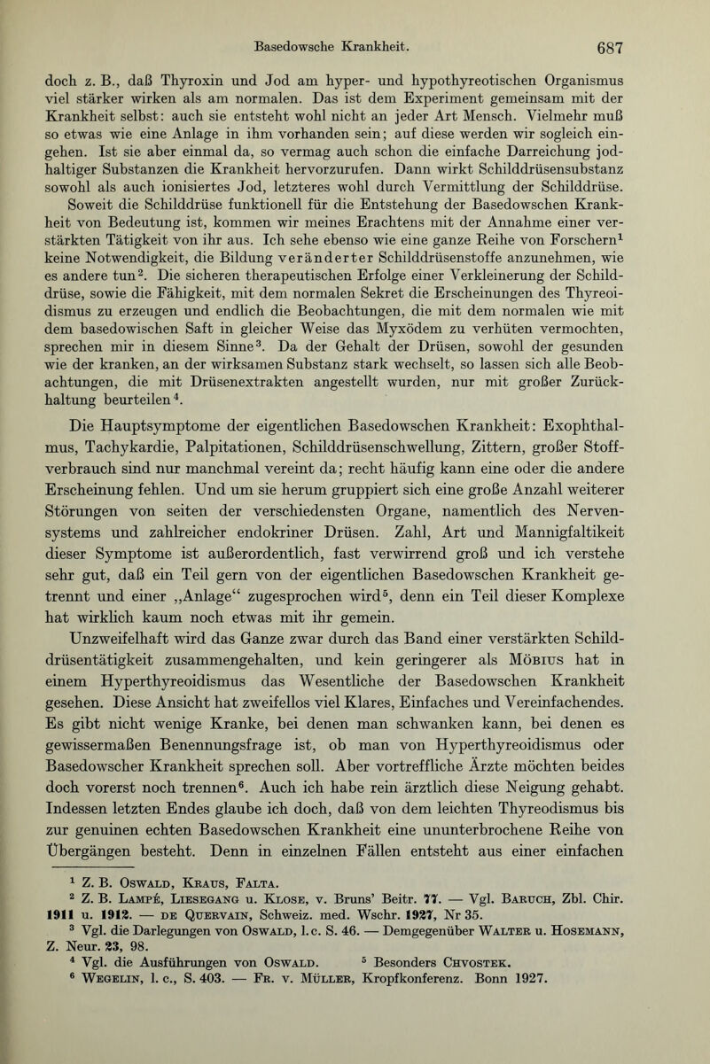 doch z. B., daß Thyroxin und Jod am hyper- und hypothyreotischen Organismus viel stärker wirken als am normalen. Das ist dem Experiment gemeinsam mit der Krankheit selbst: auch sie entsteht wohl nicht an jeder Art Mensch. Vielmehr muß so etwas wie eine Anlage in ihm vorhanden sein; auf diese werden wir sogleich ein- gehen. Ist sie aber einmal da, so vermag auch schon die einfache Darreichung jod¬ haltiger Substanzen die Krankheit hervorzurufen. Dann wirkt Schilddrüsensubstanz sowohl als auch ionisiertes Jod, letzteres wohl durch Vermittlung der Schilddrüse. Soweit die Schilddrüse funktionell für die Entstehung der Basedowschen Krank¬ heit von Bedeutung ist, kommen wir meines Erachtens mit der Annahme einer ver¬ stärkten Tätigkeit von ihr aus. Ich sehe ebenso wie eine ganze Reihe von Forschern1 keine Notwendigkeit, die Bildung veränderter Schilddrüsenstoffe anzunehmen, wie es andere tun2. Die sicheren therapeutischen Erfolge einer Verkleinerung der Schild¬ drüse, sowie die Fähigkeit, mit dem normalen Sekret die Erscheinungen des Thyreoi- dismus zu erzeugen und endlich die Beobachtungen, die mit dem normalen wie mit dem basedowischen Saft in gleicher Weise das Myxödem zu verhüten vermochten, sprechen mir in diesem Sinne3. Da der Gehalt der Drüsen, sowohl der gesunden wie der kranken, an der wirksamen Substanz stark wechselt, so lassen sich alle Beob¬ achtungen, die mit Drüsenextrakten angestellt wurden, nur mit großer Zurück¬ haltung beurteilen4. Die Hauptsymptome der eigentlichen Basedowschen Krankheit: Exophthal¬ mus, Tachykardie, Palpitationen, Schilddrüsenschwellung, Zittern, großer Stoff¬ verbrauch sind nur manchmal vereint da; recht häufig kann eine oder die andere Erscheinung fehlen. Und um sie herum gruppiert sich eine große Anzahl weiterer Störungen von seiten der verschiedensten Organe, namentlich des Nerven¬ systems und zahlreicher endokriner Drüsen. Zahl, Art und Mannigfaltikeit dieser Symptome ist außerordentlich, fast verwirrend groß und ich verstehe sehr gut, daß ein Teil gern von der eigentlichen Basedowschen Krankheit ge¬ trennt und einer „Anlage“ zugesprochen wird5, denn ein Teil dieser Komplexe hat wirklich kaum noch etwas mit ihr gemein. Unzweifelhaft wird das Ganze zwar durch das Band einer verstärkten Schild¬ drüsentätigkeit zusammengehalten, und kein geringerer als Möbius hat in einem Hyperthyreoidismus das Wesentliche der Basedowschen Krankheit gesehen. Diese Ansicht hat zweifellos viel Klares, Einfaches und Vereinfachendes. Es gibt nicht wenige Kranke, bei denen man schwanken kann, bei denen es gewissermaßen Benennungsfrage ist, ob man von Hyperthyreoidismus oder Basedowscher Krankheit sprechen soll. Aber vortreffliche Ärzte möchten beides doch vorerst noch trennen6. Auch ich habe rein ärztlich diese Neigung gehabt. Indessen letzten Endes glaube ich doch, daß von dem leichten Thyreodismus bis zur genuinen echten Basedowschen Krankheit eine ununterbrochene Reihe von Übergängen besteht. Denn in einzelnen Fällen entsteht aus einer einfachen 1 Z. B. Oswald, Kraus, Falta. 2 Z. B. Lampe, Liesegang u. Klose, v. Bruns’ Beitr. 77. — Vgl. Baruch, Zbl. Chir. 1911 u. 1912. — de Quervain, Schweiz, med. Wschr. 1927, Nr 35. 3 Vgl. die Darlegungen von Oswald, l.c. S. 46. — Demgegenüber Walter u. Hosemann, Z. Neur. 23, 98. 4 Vgl. die Ausführungen von Oswald. 5 Besonders Chvostek. 6 Wegelin, 1. c., S. 403. — Fr. v. Müller, Kropfkonferenz. Bonn 1927.