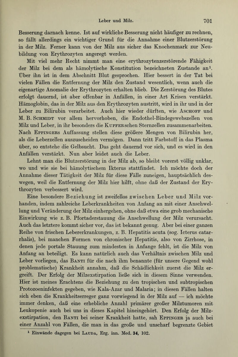 Besserung darnach kenne. Ist auf wirkliche Besserung nicht häufiger zu rechnen, so fällt allerdings ein wichtiger Grund für die Annahme einer Blutzerstörung in der Milz. Ferner kann von der Milz aus sicher das Knochenmark zur Neu¬ bildung von Erythrozyten angeregt werden. Mit viel mehr Recht nimmt man eine erythrozytenzerstörende Fähigkeit der Milz bei dem als hämolytische Konstitution bezeichneten Zustande an1. Über ihn ist in dem Abschnitt Blut gesprochen. Hier bessert in der Tat bei vielen Fällen die Entfernung der Milz den Zustand wesentlich, wenn auch die eigenartige Anomalie der Erythrozyten erhalten blieb. Die Zerstörung des Blutes erfolgt dauernd, ist aber offenbar in Anfällen, in einer Art Krisen verstärkt. Hämoglobin, das in der Milz aus den Erythrozyten austritt, wird in ihr und in der Leber zu Bilirubin verarbeitet. Auch hier wieder dürften, wie Aschoff und M. B. Schmidt vor allem hervorhoben, die Endothel-Bindegewebszellen von Milz und Leber, in ihr besonders die Kupfer sehen Sternzellen Zusammenarbeiten. Nach Eppingers Auffassung stellen diese größere Mengen von Bilirubin her, als die Leberzellen auszuscheiden vermögen. Dann tritt Farbstoff in das Plasma über, so entstehe die Gelbsucht. Das geht dauernd vor sich, und es wird in den Anfällen verstärkt. Nun aber leidet auch die Leber. Lehnt man die Blutzerstörung in der Milz ab, so bleibt vorerst völlig unklar, wo und wie sie bei hämolytischem Ikterus stattfindet. Ich möchte doch der Annahme dieser Tätigkeit der Milz für diese Fälle zuneigen, hauptsächlich des¬ wegen, weil die Entfernung der Milz hier hilft, ohne daß der Zustand der Ery¬ throzyten verbessert wird. Eine besondere Beziehung ist zweifellos zwischen Leber und Milz vor¬ handen, indem zahlreiche Leberkrankheiten von Anfang an mit einer Anschwel¬ lung und Veränderung der Milz einhergehen, ohne daß etwa eine grob mechanische Einwirkung wie z. B. Pfortaderstauung die Anschwellung der Milz verursacht. Auch das letztere kommt sicher vor, das ist bekannt genug. Aber bei einer ganzen Reihe von frischen Lebererkrankungen, z. B. Hepatitis acuta (sog. Icterus catar- rhalis), bei manchen Formen von chronischer Hepatitis, also von Zirrhose, in denen jede portale Stauung zum mindesten in Anfänge fehlt, ist die Milz von Anfang an beteiligt. Es kann natürlich auch das Verhältnis zwischen Milz und Leber vorliegen, das Banti für die nach ihm benannte (für unsere Gegend wohl problematische) Krankheit annahm, daß die Schädlichkeit zuerst die Milz er¬ greift. Der Erfolg der Milzexstirpation ließe sich in diesem Sinne verwenden. Hier ist meines Erachtens die Beziehung zu den tropischen und subtropischen Protozoeninfekten gegeben, wie Kala-Azar und Malaria; in diesen Fällen halten sich eben die Krankheitserreger ganz vorwiegend in der Milz auf — ich möchte immer denken, daß eine erhebliche Anzahl primärer großer Milztumoren mit Leukopenie auch bei uns in dieses Kapitel hineingehört. Den Erfolg der Milz¬ exstirpation, den Banti bei seiner Krankheit hatte, sah Eppinger ja auch bei einer Anzahl von Fällen, die man in das große und unscharf begrenzte Gebiet 1 Einwände dagegen bei Lauda, Erg. inn. Med. 34, 102.