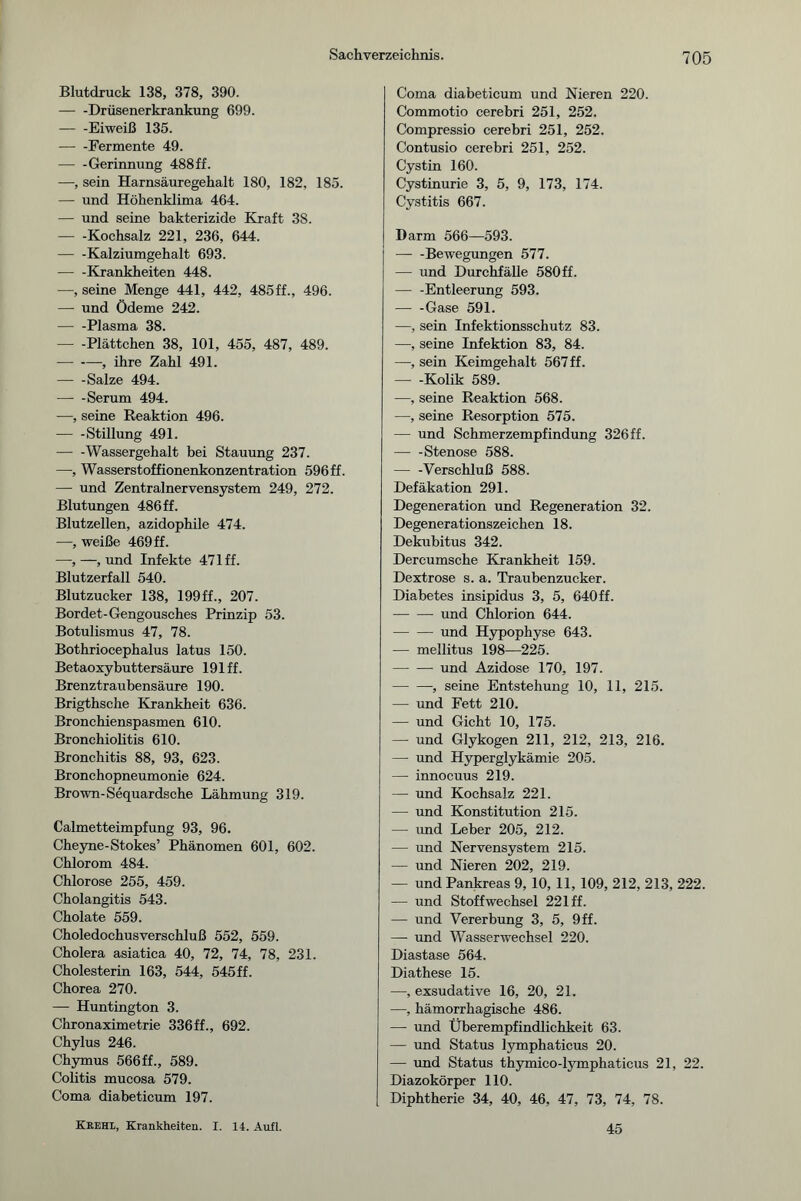 Blutdruck 138, 378, 390. — -Drüsenerkrankung 699. — -Eiweiß 135. -Fermente 49. — -Gerinnung 488ff. —, sein Harnsäuregehalt 180, 182, 185. — und Höhenklima 464. — und seine bakterizide Kraft 3S. -Kochsalz 221, 236, 644. — -Kalziumgehalt 693. -Krankheiten 448. —, seine Menge 441, 442, 485ff., 496. — und Ödeme 242. — -Plasma 38. — -Plättchen 38, 101, 455, 487, 489. -, ihre Zahl 491. -Salze 494. -Serum 494. —, seine Reaktion 496. -Stillung 491. -Wassergehalt bei Stauung 237. —-, Wasserstoffionenkonzentration 596 ff. — und Zentralnervensystem 249, 272. Blutungen 486ff. Blutzellen, azidophile 474. —, weiße 469 ff. -—,—, und Infekte 471 ff. Blutzerfall 540. Blutzucker 138, 199ff., 207. Bordet-Gengousches Prinzip 53. Botulismus 47, 78. Bothriocephalus latus 150. Betaoxybuttersäure 191 ff. Brenztraubensäure 190. Brigthsche Krankheit 636. Bronchienspasmen 610. Bronchiolitis 610. Bronchitis 88, 93, 623. Bronchopneumonie 624. Brown-Sequardsche Lähmung 319. Calmetteimpfung 93, 96. Cheyne-Stokes’ Phänomen 601, 602. Chlorom 484. Chlorose 255, 459. Cholangitis 543. Cholate 559. Choledochusverschluß 552, 559. Cholera asiatica 40, 72, 74, 78, 231. Cholesterin 163, 544, 545ff. Chorea 270. — Huntington 3. Chronaximetrie 336ff., 692. Chylus 246. Chymus 566ff., 589. Colitis mucosa 579. Coma diabeticum 197. Coma diabeticum und Nieren 220. Commotio cerebri 251, 252. Compressio cerebri 251, 252. Contusio cerebri 251, 252. Cystin 160. Cystinurie 3, 5, 9, 173, 174. Cystitis 667. Darm 566—593. -Bewegungen 577. — und Durchfälle 580ff. -Entleerung 593. -Gase 591. —, sein Infektionsschutz 83. —, seine Infektion 83, 84. —, sein Keimgehalt 567 ff. — -Kolik 589. —, seine Reaktion 568. —, seine Resorption 575. — und Schmerzempfindung 326ff. — -Stenose 588. -Verschluß 588. Defäkation 291. Degeneration und Regeneration 32. Degenerationszeichen 18. Dekubitus 342. Dercumsche Krankheit 159. Dextrose s. a. Traubenzucker. Diabetes insipidus 3, 5, 640ff. -und Chlorion 644. -- und Hypophyse 643. — mellitus 198—225. -und Azidose 170, 197. -, seine Entstehung 10, 11, 215. — und Fett 210. — und Gicht 10, 175. — und Glykogen 211, 212, 213, 216. — und Hyperglykämie 205. — innocuus 219. — und Kochsalz 221. — und Konstitution 215. — und Leber 205, 212. — und Nervensystem 215. — und Nieren 202, 219. — und Pankreas 9,10, 11, 109, 212, 213, 222. — lind Stoffwechsel 221 ff. — und Vererbung 3, 5, 9ff. — und Wasserwechsel 220. Diastase 564. Diathese 15. —, exsudative 16, 20, 21. —, hämorrhagische 486. — und Überempfindlichkeit 63. — und Status lymphaticus 20. — und Status thymico-lymphaticus 21, 22. Diazokörper 110. Diphtherie 34, 40, 46, 47, 73, 74, 78. Xrehi, Krankheiten. I. 14. Aufl. 45