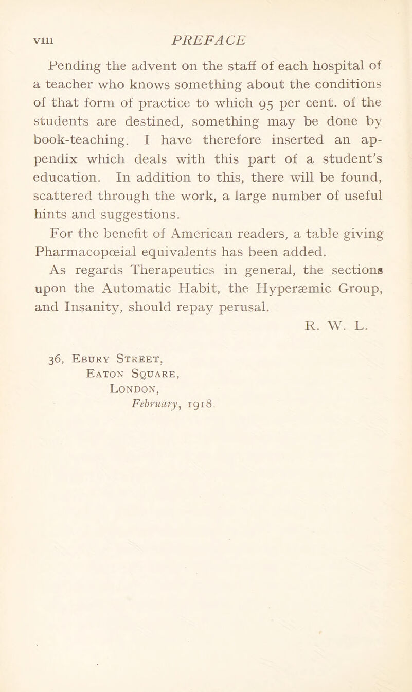 Pending the advent on the staff of each hospital of a teacher who knows something about the conditions of that form of practice to which 95 per cent, of the students are destined, something may be done by book-teaching. I have therefore inserted an ap¬ pendix which deals with this part of a student's education. In addition to this, there will be found, scattered through the work, a large number of useful hints and suggestions. For the benefit of American readers, a table giving Pharmacopceial equivalents has been added. As regards Therapeutics in general, the sections upon the Automatic Habit, the Hyperaemic Group, and Insanity, should repay perusal. R. W. L. 36, Ebury Street, Eaton Square, London, February, 1918