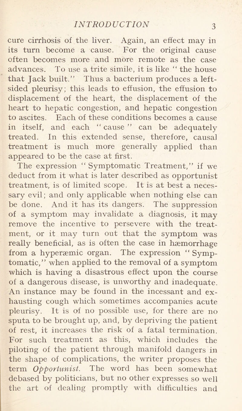 cure cirrhosis of the liver. Again, an effect may in its turn become a cause. For the original cause often becomes more and more remote as the case advances. To use a trite simile, it is like “ the house that Jack built.” Thus a bacterium produces a left¬ sided pleurisy; this leads to effusion, the effusion to displacement of the heart, the displacement of the heart to hepatic congestion, and hepatic congestion to ascites. Each of these conditions becomes a cause in itself, and each “ cause ” can be adequately treated. In this extended sense, therefore, causal treatment is much more generally applied than appeared to be the case at first. The expression “ Symptomatic Treatment,” if we deduct from it what is later described as opportunist treatment, is of limited scope. It is at best a neces¬ sary evil; and only applicable when nothing else can be done. And it has its dangers. The suppression of a symptom may invalidate a diagnosis, it may remove the incentive to persevere with the treat¬ ment, or it may turn out that the symptom was really beneficial, as is often the case in haemorrhage from a hyperaemic organ. The expression “ Symp¬ tomatic,” when applied to the removal of a symptom which is having a disastrous effect upon the course of a dangerous disease, is unworthy and inadequate. An instance may be found in the incessant and ex¬ hausting cough which sometimes accompanies acute pleurisy. It is of no possible use, for there are no sputa to be brought up, and, by depriving the patient of rest, it increases the risk of a fatal termination. For such treatment as this, which includes the piloting of the patient through manifold dangers in the shape of complications, the writer proposes the term Opportunist. The word has been somewhat debased by politicians, but no other expresses so well the art of dealing promptly with difficulties and