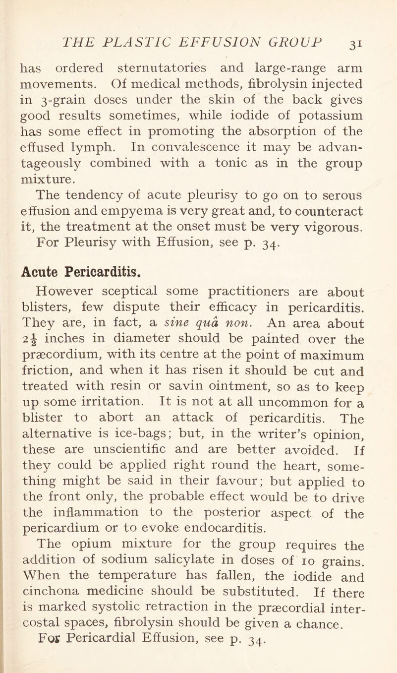 has ordered sternutatories and large-range arm movements. Of medical methods, fibrolysin injected in 3-grain doses under the skin of the back gives good results sometimes, while iodide of potassium has some effect in promoting the absorption of the effused lymph. In convalescence it may be advan¬ tageously combined with a tonic as in the group mixture. The tendency of acute pleurisy to go on to serous effusion and empyema is very great and, to counteract it, the treatment at the onset must be very vigorous. For Pleurisy with Effusion, see p. 34. Acute Pericarditis. However sceptical some practitioners are about blisters, few dispute their efficacy in pericarditis. They are, in fact, a sine qua non. An area about 21 inches in diameter should be painted over the praecordium, with its centre at the point of maximum friction, and when it has risen it should be cut and treated with resin or savin ointment, so as to keep up some irritation. It is not at all uncommon for a blister to abort an attack of pericarditis. The alternative is ice-bags; but, in the writer’s opinion, these are unscientific and are better avoided. If they could be applied right round the heart, some¬ thing might be said in their favour; but applied to the front only, the probable effect would be to drive the inflammation to the posterior aspect of the pericardium or to evoke endocarditis. The opium mixture for the group requires the addition of sodium salicylate in doses of 10 grains. When the temperature has fallen, the iodide and cinchona medicine should be substituted. If there is marked systolic retraction in the praecordial inter¬ costal spaces, fibrolysin should be given a chance. For Pericardial Effusion, see p. 34.
