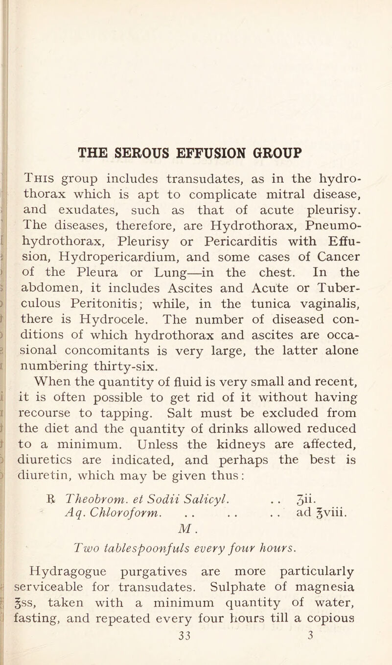 This group includes transudates, as in the hydro¬ thorax which is apt to complicate mitral disease, and exudates, such as that of acute pleurisy. The diseases, therefore, are Hydrothorax, Pneumo¬ hydrothorax, Pleurisy or Pericarditis with Effu¬ sion, Hydropericardium, and some cases of Cancer of the Pleura or Lung—in the chest. In the abdomen, it includes Ascites and Acute or Tuber¬ culous Peritonitis; while, in the tunica vaginalis, there is Hydrocele. The number of diseased con¬ ditions of which hydrothorax and ascites are occa¬ sional concomitants is very large, the latter alone numbering thirty-six. When the quantity of fluid is very small and recent, it is often possible to get rid of it without having recourse to tapping. Salt must be excluded from the diet and the quantity of drinks allowed reduced to a minimum. Unless the kidneys are affected, diuretics are indicated, and perhaps the best is diuretin, which may be given thus: B Theobrom. et Sodii Salicyl. . . 3ii- Aq. Chloroform. . . . . ad gviii. M. Two tablespoonfuls every four hours. Hydragogue purgatives are more particularly serviceable for transudates. Sulphate of magnesia §ss, taken with a minimum quantity of water, fasting, and repeated every four hours till a copious