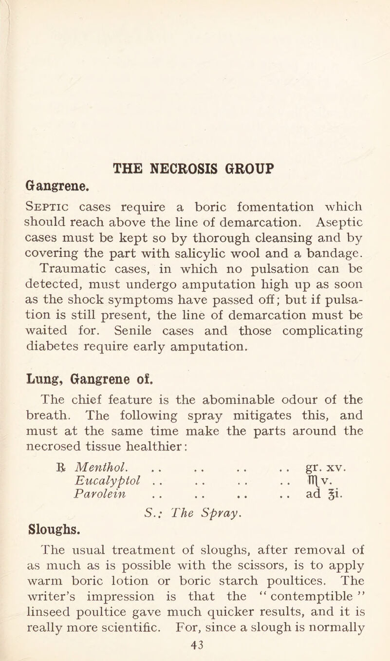 THE NECROSIS GROUP Gangrene. Septic cases require a boric fomentation which should reach above the line of demarcation. Aseptic cases must be kept so by thorough cleansing and by covering the part with salicylic wool and a bandage. Traumatic cases, in which no pulsation can be detected, must undergo amputation high up as soon as the shock symptoms have passed off; but if pulsa¬ tion is still present, the line of demarcation must be waited for. Senile cases and those complicating diabetes require early amputation. Lung, Gangrene of. The chief feature is the abominable odour of the breath. The following spray mitigates this, and must at the same time make the parts around the necrosed tissue healthier: R Menthol. .. .. .. gr. xv. Eucalyptol . . . . . . .. H\v. Parolein . . . . . . .. ad §i. S.; The Spray. Sloughs. The usual treatment of sloughs, after removal of as much as is possible with the scissors, is to apply warm boric lotion or boric starch poultices. The writer’s impression is that the “ contemptible ” linseed poultice gave much quicker results, and it is really more scientific. For, since a slough is normally