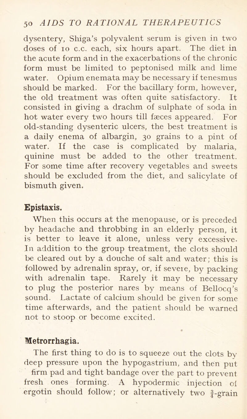 dysentery, Shiga’s polyvalent serum is given in two doses of io c.c. each, six hours apart. The diet in the acute form and in the exacerbations of the chronic form must be limited to peptonised milk and lime water. Opium enemata may be necessary if tenesmus should be marked. For the bacillary form, however, the old treatment was often quite satisfactory. It consisted in giving a drachm of sulphate of soda in hot water every two hours till faeces appeared. For old-standing dysenteric ulcers, the best treatment is a daily enema of albargin, 30 grains to a pint of water. If the case is complicated by malaria, quinine must be added to the other treatment. For some time after recovery vegetables and sweets should be excluded from the diet, and salicylate of bismuth given. Epistaxis. When this occurs at the menopause, or is preceded by headache and throbbing in an elderly person, it is better to leave it alone, unless very excessive. In addition to the group treatment, the clots should be cleared out by a douche of salt and water; this is followed by adrenalin spray, or, if severe, by packing with adrenalin tape. Rarely it may be necessary to plug the posterior nares by means of Bellocq’s sound. Lactate of calcium should be given for some time afterwards, and the patient should be warned not to stoop or become excited. Metrorrhagia. The first thing to do is to squeeze out the clots by deep pressure upon the hypogastrium, and then put firm pad and tight bandage over the part to prevent fresh ones forming. A hypodermic injection ol ergotin should follow; or alternatively two f-grain