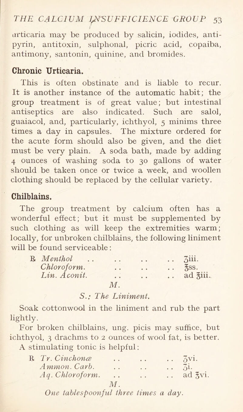 // urticaria may be produced by salicin, iodides, anti- pyrin, antitoxin, sulphonal, picric acid, copaiba, antimony, santonin, quinine, and bromides. Chronic Urticaria. This is often obstinate and is liable to recur. It is another instance of the automatic habit; the group treatment is of great value; but intestinal antiseptics are also indicated. Such are salol, guaiacol, and, particularly, ichthyol, 5 minims three times a day in capsules. The mixture ordered for the acute form should also be given, and the diet must be very plain. A soda bath, made by adding 4 ounces of washing soda to 30 gallons of water should be taken once or twice a week, and woollen clothing should be replaced by the cellular variety. Chilblains. The group treatment by calcium often has a wonderful effect; but it must be supplemented by such clothing as will keep the extremities warm; locally, for unbroken chilblains, the following liniment will be found serviceable: R Menthol . . . . .. . . 3iii- Chloroform. . . . . . . §ss. Lin. A conit. .. . . .. ad §iii. M. S.: The Liniment. Soak cottonwool in the liniment and rub the part lightly. For broken chilblains, ung. picis may suffice, but ichthyol, 3 drachms to 2 ounces of wool fat, is better. A stimulating tonic is helpful: R Tr. Cinchona . . . . . . 3vi- Ammon. Curb. . . . . Aq. Chloroform. . . . . ad §vi. M. One table spoonful three times a day.