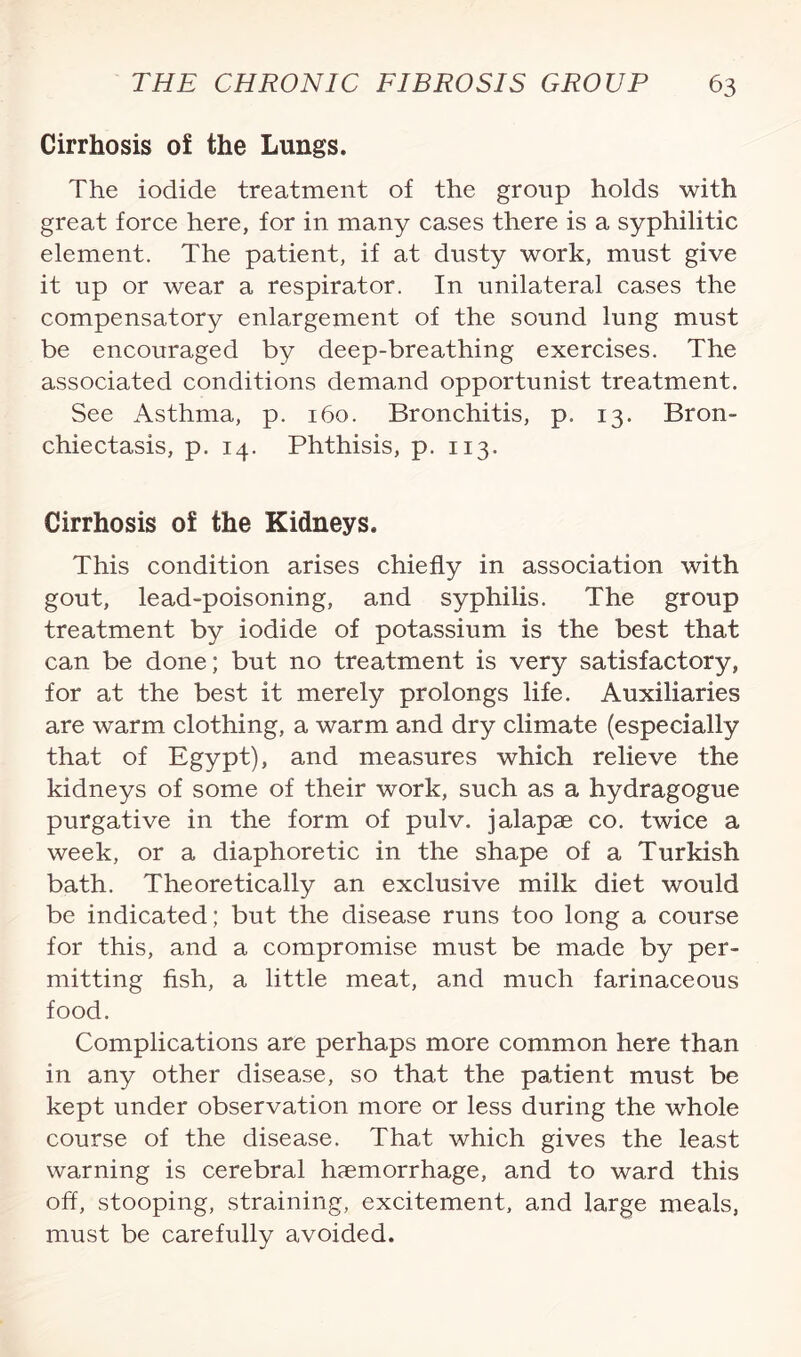 Cirrhosis of the Lungs. The iodide treatment of the group holds with great force here, for in many cases there is a syphilitic element. The patient, if at dusty work, must give it up or wear a respirator. In unilateral cases the compensatory enlargement of the sound lung must be encouraged by deep-breathing exercises. The associated conditions demand opportunist treatment. See Asthma, p. 160. Bronchitis, p. 13. Bron¬ chiectasis, p. 14. Phthisis, p. 113. Cirrhosis of the Kidneys. This condition arises chiefly in association with gout, lead-poisoning, and syphilis. The group treatment by iodide of potassium is the best that can be done; but no treatment is very satisfactory, for at the best it merely prolongs life. Auxiliaries are warm clothing, a warm and dry climate (especially that of Egypt), and measures which relieve the kidneys of some of their work, such as a hydragogue purgative in the form of pulv. jalapae co. twice a week, or a diaphoretic in the shape of a Turkish bath. Theoretically an exclusive milk diet would be indicated; but the disease runs too long a course for this, and a compromise must be made by per¬ mitting fish, a little meat, and much farinaceous food. Complications are perhaps more common here than in any other disease, so that the patient must be kept under observation more or less during the whole course of the disease. That which gives the least warning is cerebral haemorrhage, and to ward this off, stooping, straining, excitement, and large meals, must be carefully avoided.