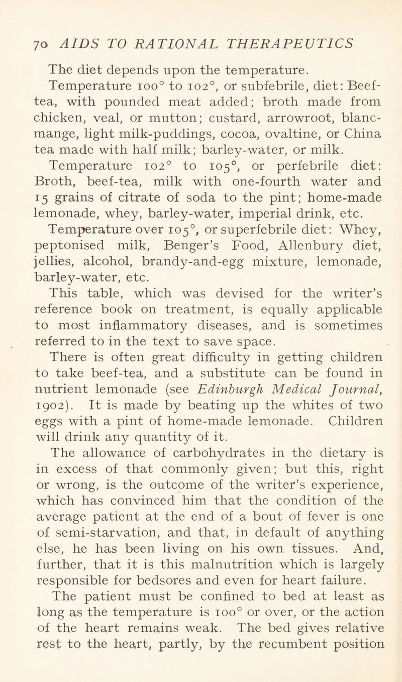 The diet depends upon the temperature. Temperature ioo° to 1020, or subfebrile, diet: Beef- tea, with pounded meat added; broth made from chicken, veal, or mutton; custard, arrowroot, blanc¬ mange, light milk-puddings, cocoa, ovaltine, or China tea made with half milk; barley-water, or milk. Temperature 102° to 105°, or perfebrile diet: Broth, beef-tea, milk with one-fourth water and 15 grains of citrate of soda to the pint; home-made lemonade, whey, barley-water, imperial drink, etc. Temperature over 105°, or superfebrile diet: Whey, peptonised milk, Benger’s Food, Allenbury diet, jellies, alcohol, brandy-and-egg mixture, lemonade, barley-water, etc. This table, which was devised for the writer’s reference book on treatment, is equally applicable to most inflammatory diseases, and is sometimes referred to in the text to save space. There is often great difficulty in getting children to take beef-tea, and a substitute can be found in nutrient lemonade (see Edinburgh Medical Journal, 1902). It is made by beating up the whites of two eggs with a pint of home-made lemonade. Children will drink any quantity of it. The allowance of carbohydrates in the dietary is in excess of that commonly given; but this, right or wrong, is the outcome of the writer’s experience, which has convinced him that the condition of the average patient at the end of a bout of fever is one of semi-starvation, and that, in default of anything else, he has been living on his own tissues. And, further, that it is this malnutrition which is largely responsible for bedsores and even for heart failure. The patient must be confined to bed at least as long as the temperature is ioo° or over, or the action of the heart remains weak. The bed gives relative rest to the heart, partly, by the recumbent position