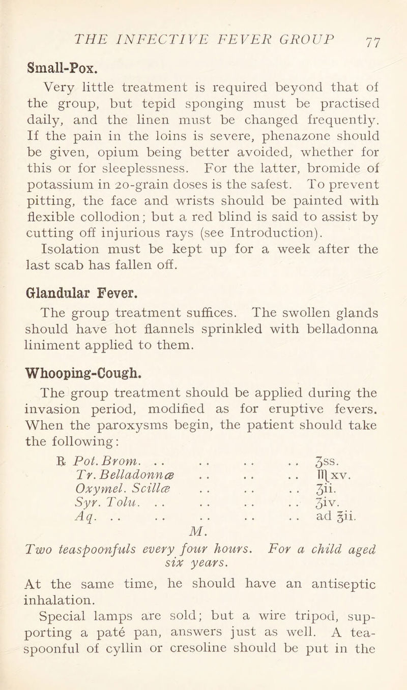 Small-Pox. Very little treatment is required beyond that of the group, but tepid sponging must be practised daily, and the linen must be changed frequently. If the pain in the loins is severe, phenazone should be given, opium being better avoided, whether for this or for sleeplessness. For the latter, bromide of potassium in 20-grain doses is the safest. To prevent pitting, the face and wrists should be painted with flexible collodion; but a red blind is said to assist by cutting off injurious rays (see Introduction). Isolation must be kept up for a week after the last scab has fallen off. Glandular Fever. The group treatment suffices. The swollen glands should have hot flannels sprinkled with belladonna liniment applied to them. Whooping-Cough. The group treatment should be applied during the invasion period, modified as for eruptive fevers. When the paroxysms begin, the patient should take the following: R Pot. Brom. . . • • • . . , 3ss. Tr. Belladonna • • • • . . Ill XV. Oxymel. Scillce . . . . . • 3ii- Syr. Tolu. . . . . 3iv. Aq. . . M. ad §ii. Two teaspoonfuls every four hours. For a six years. child aged At the same time, he should have an antiseptic inhalation. Special lamps are sold; but a wire tripod, sup¬ porting a pate pan, answers just as well. A tea¬ spoonful of cyllin or cresoline should be put in the