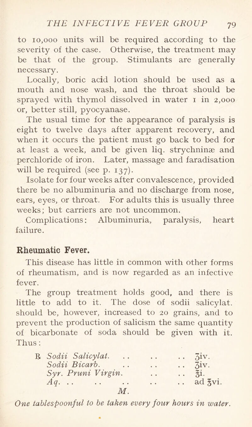 to 10,000 units will be required according to the severity of the case. Otherwise, the treatment may be that of the group. Stimulants are generally necessary. Locally, boric acid lotion should be used as a mouth and nose wash, and the throat should be sprayed with thymol dissolved in water i in 2,000 or, better still, pyocyanase. The usual time for the appearance of paralysis is eight to twelve days after apparent recovery, and when it occurs the patient must go back to bed for at least a week, and be given liq. strychninae and perchloride of iron. Later, massage and faradisation will be required (see p. 137). Isolate for four weeks after convalescence, provided there be no albuminuria and no discharge from nose, ears, eyes, or throat. For adults this is usually three weeks; but carriers are not uncommon. Complications: Albuminuria, paralysis, heart failure. Rheumatic Fever. This disease has little in common with other forms of rheumatism, and is now regarded as an infective fever. The group treatment holds good, and there is little to add to it. The dose of sodii salicylat. should be, however, increased to 20 grains, and to prevent the production of salicism the same quantity of bicarbonate of soda should be given with it. Thus: R Sodii Salicylat. Sodii Bicarb. Syr. Pruni Virgin. . *1 ^... . . . . M. One tablespoonful to be taken every four hours in water. 3iv. 3iv. §i. ad 5vi.