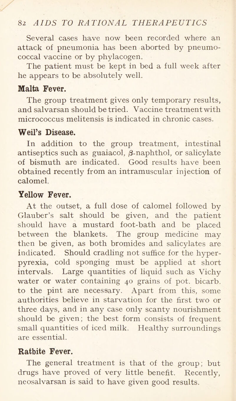 Several cases have now been recorded where an attack of pneumonia has been aborted by pneumo¬ coccal vaccine or by phylacogen. The patient must be kept in bed a full week after he appears to be absolutely well. Malta Fever. The group treatment gives only temporary results, and salvarsan should be tried. Vaccine treatment with micrococcus melitensis is indicated in chronic cases. Weil’s Disease. In addition to the group treatment, intestinal antiseptics such as guaiacol, /3-naphthol, or salicylate of bismuth are indicated. Good results have been obtained recently from an intramuscular injection of calomel. Yellow Fever. At the outset, a full dose of calomel followed by Glauber’s salt should be given, and the patient should have a mustard foot-bath and be placed between the blankets. The group medicine may then be given, as both bromides and salicylates are indicated. Should cradling not suffice for the hyper¬ pyrexia, cold sponging must be applied at short intervals. Large quantities of liquid such as Vichy water or water containing 40 grains of pot. bicarb, to the pint are necessary. Apart from this, some authorities believe in starvation for the first two or three days, and in any case only scanty nourishment should be given; the best form consists of frequent small quantities of iced milk. Healthy surroundings are essential. Ratbite Fever. The general treatment is that of the group; but drugs have proved of very little benefit. Recently, neosalvarsan is said to have given good results.