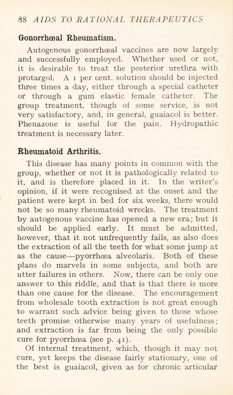 Gonorrhoeal Rheumatism. Autogenous gonorrhoeal vaccines are now largely and successfully employed. Whether used or not, it is desirable to treat the posterior urethra with ptotargol. A i per cent, solution should be injected three times a day, either through a special catheter or through a gum elastic female catheter. The group treatment, though of some service, is not Very satisfactory, and, in general, guaiacol is better. Phenazone is useful for the pain. Hydropathic treatment is necessary later. Rheumatoid Arthritis. This disease has many points in common with the group, whether or not it is pathologically related to it, and is therefore placed in it. In the writer’s opinion, if it were recognised at the onset and the patient were kept in bed for six weeks, there would not be so many rheumatoid wrecks. The treatment by autogenous vaccine has opened a new era; but it should be applied early. It must be admitted, however, that it not unfrequently fails, as also does the extraction of all the teeth for what some jump at as the cause—pyorrhoea alveolaris. Both of these plans do marvels in some subjects, and both are utter failures in others. Now, there can be only one answer to this riddle, and that is that there is more than one cause for the disease. The encouragement from wholesale tooth extraction is not great enough to warrant such advice being given to those whose teeth promise otherwise many years of usefulness; and extraction is far from being the only possible cure for pyorrhoea (see p. 41). Of internal treatment, which, though it may not cure, yet keeps the disease fairly stationary, one of the best is guaiacol, given as for chronic articular