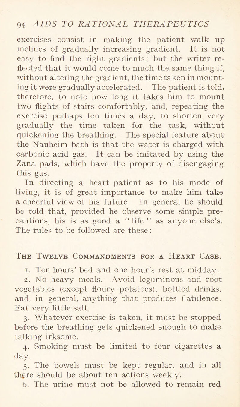 exercises consist in making the patient walk up inclines of gradually increasing gradient. It is not easy to find the right gradients; but the writer re¬ flected that it would come to much the same thing if, without altering the gradient, the time taken in mount¬ ing it were gradually accelerated. The patient is told, therefore, to note how long it takes him to mount two flights of stairs comfortably, and, repeating the exercise perhaps ten times a day, to shorten very gradually the time taken for the task, without quickening the breathing. The special feature about the Nauheim bath is that the water is charged with carbonic acid gas. It can be imitated by using the Zana pads, which have the property of disengaging this gas. In directing a heart patient as to his mode of living, it is of great importance to make him take a cheerful view of his future. In general he should be told that, provided he observe some simple pre¬ cautions, his is as good a “life ” as anyone else’s. The rules to be followed are these: The Twelve Commandments for a Heart Case. 1. Ten hours’ bed and one hour’s rest at midday. 2. No heavy meals. Avoid leguminous and root vegetables (except floury potatoes), bottled drinks, and, in general, anything that produces flatulence. Eat very little salt. 3. Whatever exercise is taken, it must be stopped before the breathing gets quickened enough to make talking irksome. 4. Smoking must be limited to four cigarettes a day. 5. The bowels must be kept regular, and in all thpre should be about ten actions weekly. 6. The urine must not be allowed to remain red