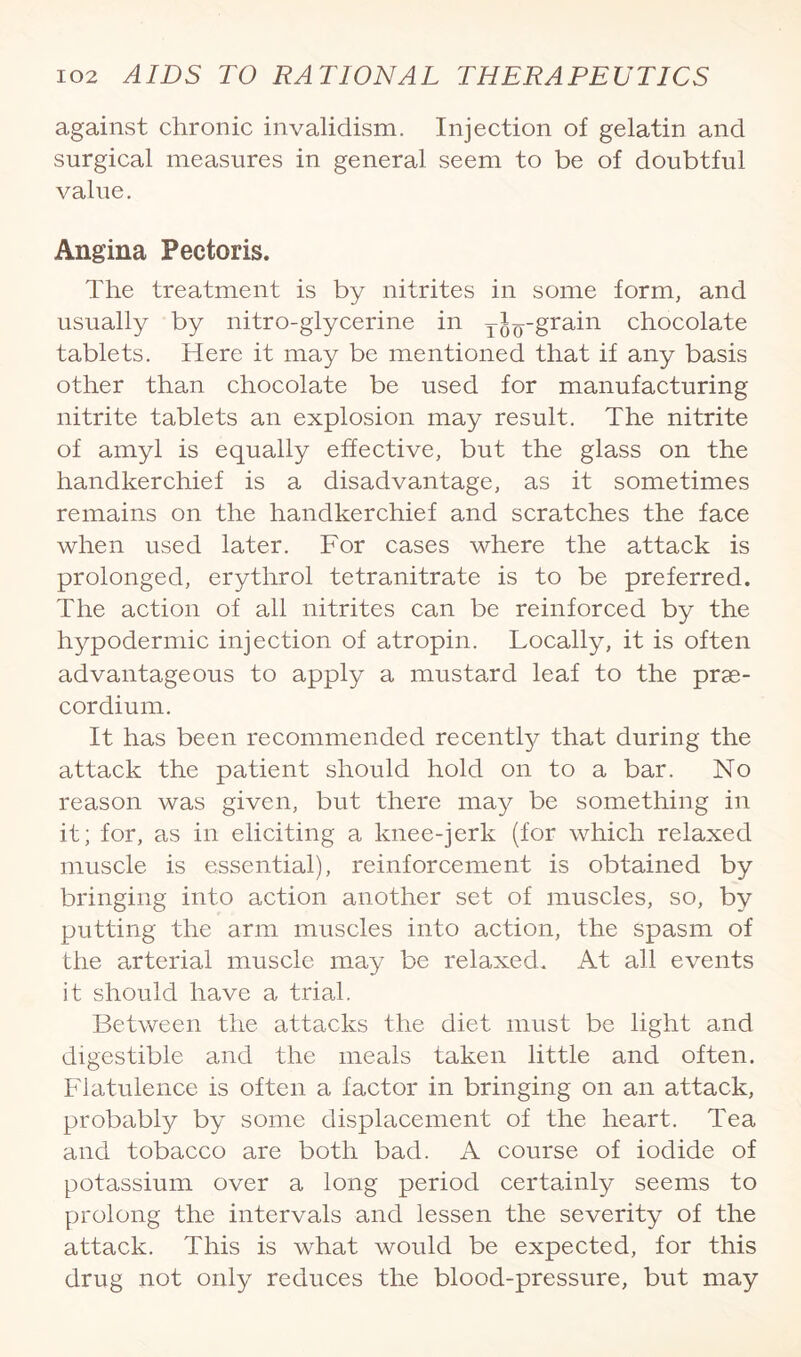 against chronic invalidism. Injection of gelatin and surgical measures in general seem to be of doubtful value. Angina Pectoris. The treatment is by nitrites in some form, and usually by nitro-glycerine in ji^-grain chocolate tablets. Here it may be mentioned that if any basis other than chocolate be used for manufacturing nitrite tablets an explosion may result. The nitrite of amyl is equally effective, but the glass on the handkerchief is a disadvantage, as it sometimes remains on the handkerchief and scratches the face when used later. For cases where the attack is prolonged, erythrol tetranitrate is to be preferred. The action of all nitrites can be reinforced by the hypodermic injection of atropin. Locally, it is often advantageous to apply a mustard leaf to the prae- cordium. It has been recommended recently that during the attack the patient should hold on to a bar. No reason was given, but there may be something in it; for, as in eliciting a knee-jerk (for which relaxed muscle is essential), reinforcement is obtained by bringing into action another set of muscles, so, by putting the arm muscles into action, the spasm of the arterial muscle may be relaxed* At all events it should have a triad. Between the attacks the diet must be light and digestible and the meals taken little and often. Flatulence is often a factor in bringing on an attack, probably by some displacement of the heart. Tea and tobacco are both bad. A course of iodide of potassium over a long period certainly seems to prolong the intervals and lessen the severity of the attack. This is what would be expected, for this drug not only reduces the blood-pressure, but may