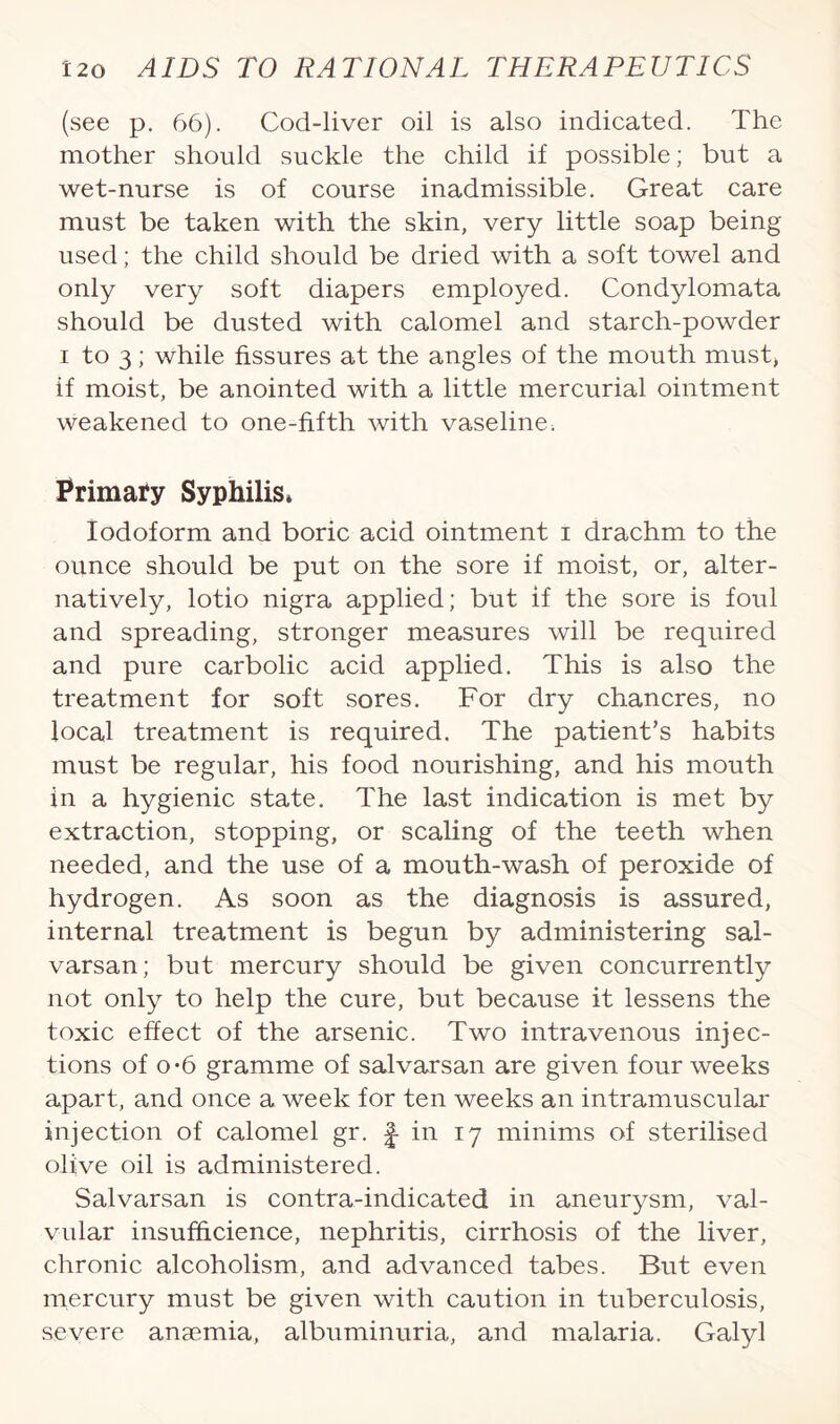 (see p. 66). Cod-liver oil is also indicated. The mother should suckle the child if possible; but a wet-nurse is of course inadmissible. Great care must be taken with the skin, very little soap being used; the child should be dried with a soft towel and only very soft diapers employed. Condylomata should be dusted with calomel and starch-powder i to 3; while fissures at the angles of the mouth must, if moist, be anointed with a little mercurial ointment weakened to one-fifth with vaseline; Primary Syphilis* Iodoform and boric acid ointment i drachm to the ounce should be put on the sore if moist, or, alter¬ natively, lotio nigra applied; but if the sore is foul and spreading, stronger measures will be required and pure carbolic acid applied. This is also the treatment for soft sores. For dry chancres, no local treatment is required. The patient’s habits must be regular, his food nourishing, and his mouth in a hygienic state. The last indication is met by extraction, stopping, or scaling of the teeth when needed, and the use of a mouth-wash of peroxide of hydrogen. As soon as the diagnosis is assured, internal treatment is begun by administering sal- varsan; but mercury should be given concurrently not only to help the cure, but because it lessens the toxic effect of the arsenic. Two intravenous injec¬ tions of o*6 gramme of salvarsan are given four weeks apart, and once a week for ten weeks an intramuscular injection of calomel gr. f in 17 minims of sterilised olive oil is administered. Salvarsan is contra-indicated in aneurysm, val¬ vular insufhcience, nephritis, cirrhosis of the liver, chronic alcoholism, and advanced tabes. But even mercury must be given with caution in tuberculosis, severe anaemia, albuminuria, and malaria. Galyl