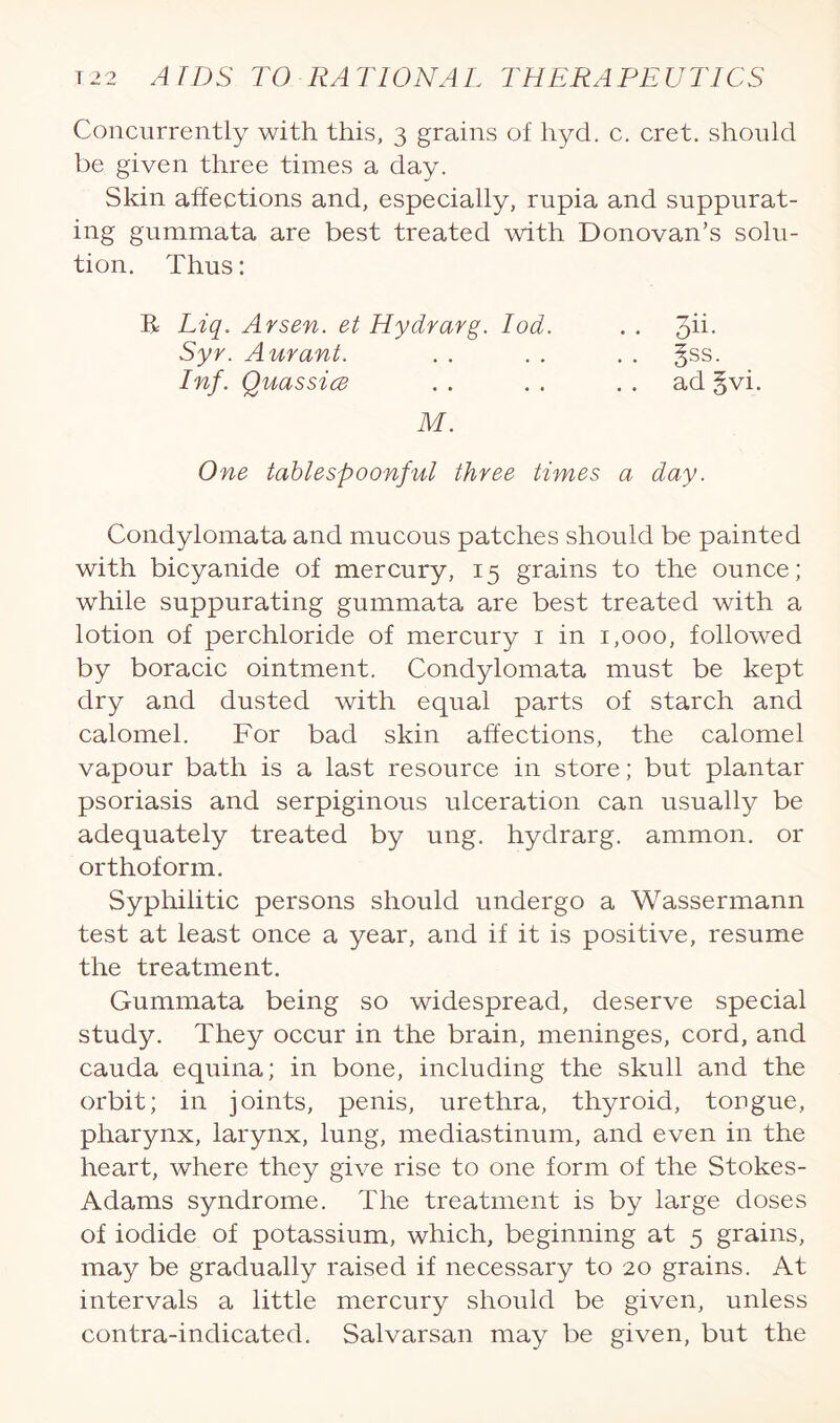 Concurrently with this, 3 grains of hyd. c. cret. should be given three times a day. Skin affections and, especially, rupia and suppurat¬ ing gummata are best treated with Donovan’s solu¬ tion. Thus: E Liq. Arsen, et Hydrarg. Iod. . . qH. Syr. Aurant. . . . . . . 3SS. Inf. Quassia . . . . ad §vi. M. One tablespoonful three times a day. Condylomata and mucous patches should be painted with bicyanide of mercury, 15 grains to the ounce; while suppurating gummata are best treated with a lotion of perchloride of mercury 1 in 1,000, followed by boracic ointment. Condylomata must be kept dry and dusted with equal parts of starch and calomel. For bad skin affections, the calomel vapour bath is a last resource in store; but plantar psoriasis and serpiginous ulceration can usually be adequately treated by ung. hydrarg. ammon. or orthoform. Syphilitic persons should undergo a Wassermann test at least once a year, and if it is positive, resume the treatment. Gummata being so widespread, deserve special study. They occur in the brain, meninges, cord, and cauda equina; in bone, including the skull and the orbit; in joints, penis, urethra, thyroid, tongue, pharynx, larynx, lung, mediastinum, and even in the heart, where they give rise to one form of the Stokes- Adams syndrome. The treatment is by large doses of iodide of potassium, which, beginning at 5 grains, may be gradually raised if necessary to 20 grains. At intervals a little mercury should be given, unless contra-indicated. Salvarsan may be given, but the