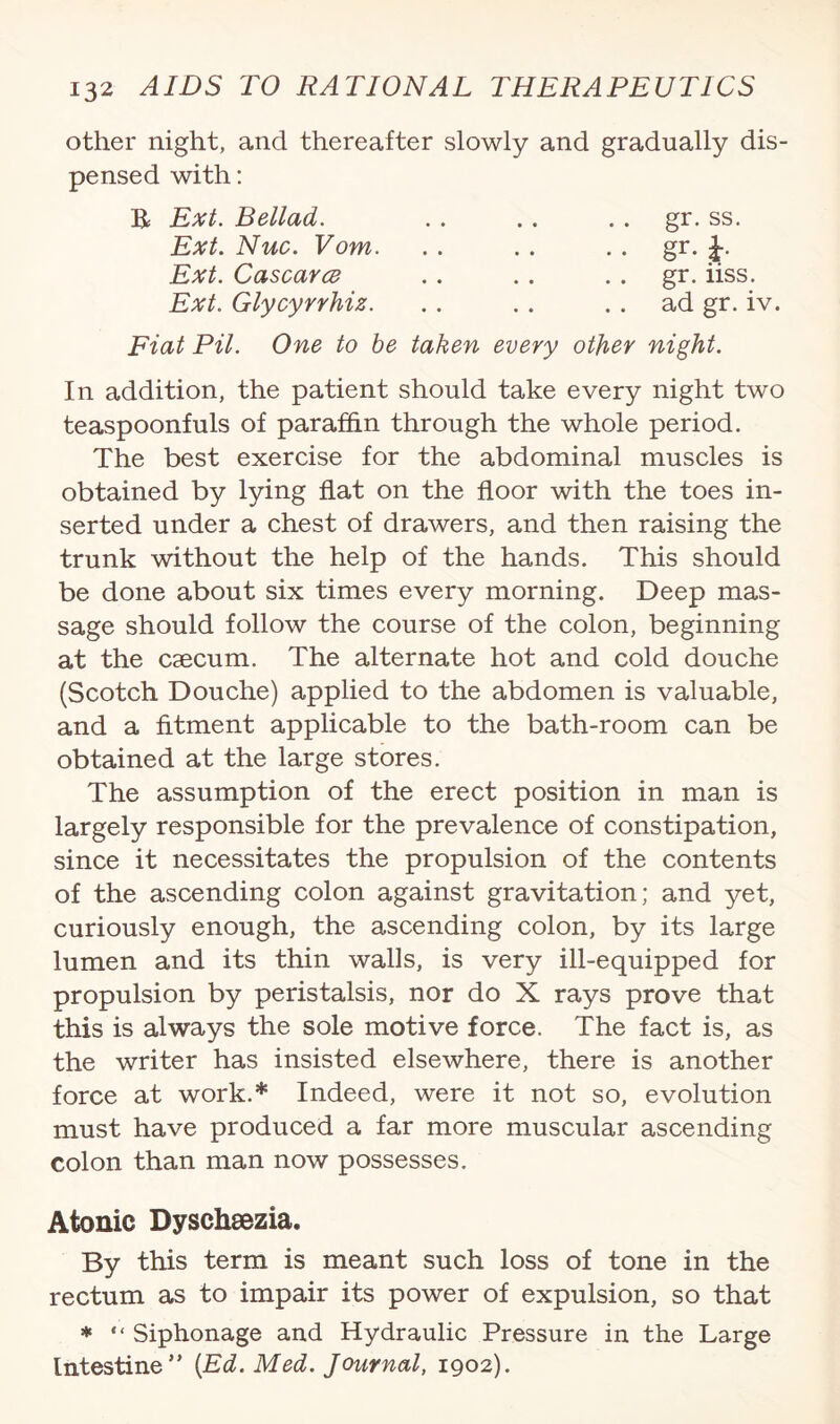 other night, and thereafter slowly and gradually dis¬ pensed with: R Ext. Bellad. Ext. Nuc. Vom. Ext. Cascarce Ext. Glycyrrhiz. gr. ss. gr- r gr. iiss. ad gr. iv. Fiat Pit. One to be taken every other night. In addition, the patient should take every night two teaspoonfuls of paraffin through the whole period. The best exercise for the abdominal muscles is obtained by lying flat on the floor with the toes in¬ serted under a chest of drawers, and then raising the trunk without the help of the hands. This should be done about six times every morning. Deep mas¬ sage should follow the course of the colon, beginning at the caecum. The alternate hot and cold douche (Scotch Douche) applied to the abdomen is valuable, and a fitment applicable to the bath-room can be obtained at the large stores. The assumption of the erect position in man is largely responsible for the prevalence of constipation, since it necessitates the propulsion of the contents of the ascending colon against gravitation; and yet, curiously enough, the ascending colon, by its large lumen and its thin walls, is very ill-equipped for propulsion by peristalsis, nor do X rays prove that this is always the sole motive force. The fact is, as the writer has insisted elsewhere, there is another force at work.* Indeed, were it not so, evolution must have produced a far more muscular ascending colon than man now possesses. Atonic Dyschsezia. By this term is meant such loss of tone in the rectum as to impair its power of expulsion, so that * “ Siphonage and Hydraulic Pressure in the Large Intestine” [Ed. Med. Journal, 1902).