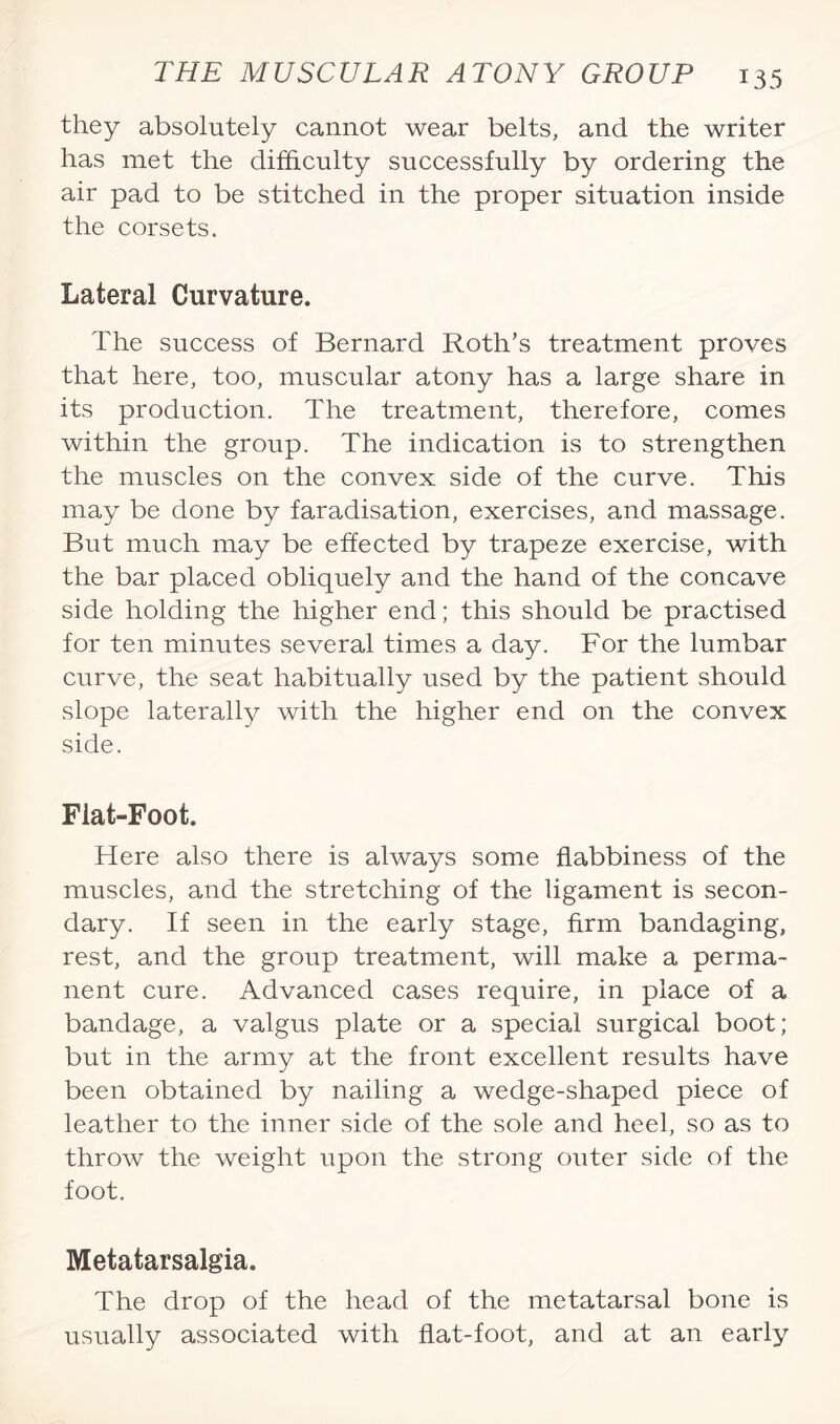 they absolutely cannot wear belts, and the writer has met the difficulty successfully by ordering the air pad to be stitched in the proper situation inside the corsets. Lateral Curvature. The success of Bernard Roth’s treatment proves that here, too, muscular atony has a large share in its production. The treatment, therefore, comes within the group. The indication is to strengthen the muscles on the convex side of the curve. This may be done by faradisation, exercises, and massage. But much may be effected by trapeze exercise, with the bar placed obliquely and the hand of the concave side holding the higher end; this should be practised for ten minutes several times a day. For the lumbar curve, the seat habitually used by the patient should slope laterally with the higher end on the convex side. Flat-Foot. Here also there is always some flabbiness of the muscles, and the stretching of the ligament is secon¬ dary. If seen in the early stage, firm bandaging, rest, and the group treatment, will make a perma¬ nent cure. Advanced cases require, in place of a bandage, a valgus plate or a special surgical boot; but in the army at the front excellent results have been obtained by nailing a wedge-shaped piece of leather to the inner side of the sole and heel, so as to throw the weight upon the strong outer side of the foot. Metatarsalgia. The drop of the head of the metatarsal bone is usually associated with flat-foot, and at an early