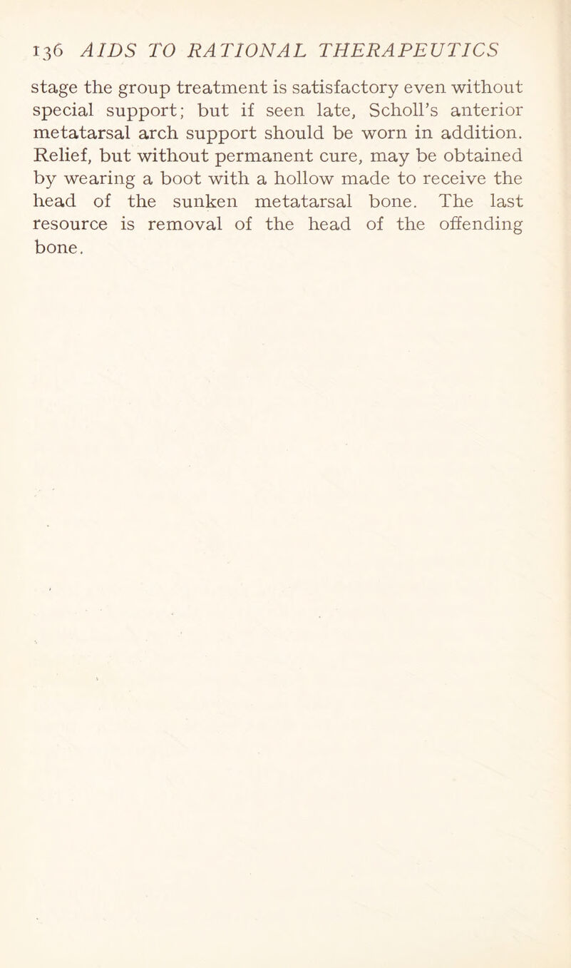 stage the group treatment is satisfactory even without special support; but if seen late, Scholl’s anterior metatarsal arch support should be worn in addition. Relief, but without permanent cure, may be obtained by wearing a boot with a hollow made to receive the head of the sunken metatarsal bone. The last resource is removal of the head of the offending bone.