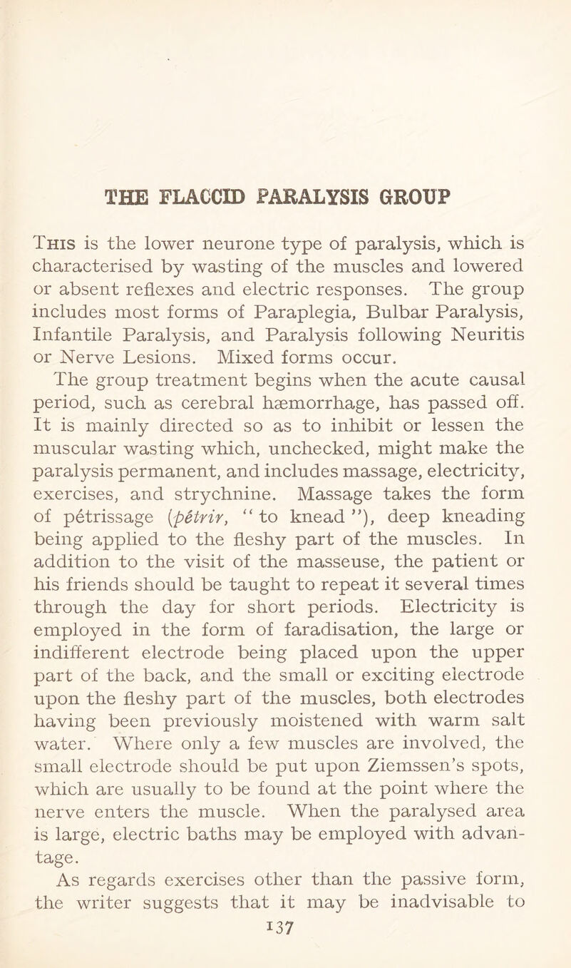 This is the lower neurone type of paralysis, which is characterised by wasting of the muscles and lowered or absent reflexes and electric responses. The group includes most forms of Paraplegia, Bulbar Paralysis, Infantile Paralysis, and Paralysis following Neuritis or Nerve Lesions. Mixed forms occur. The group treatment begins when the acute causal- period, such as cerebral haemorrhage, has passed off. It is mainly directed so as to inhibit or lessen the muscular wasting which, unchecked, might make the paralysis permanent, and includes massage, electricity, exercises, and strychnine. Massage takes the form of petrissage {petrir, to knead”), deep kneading being applied to the fleshy part of the muscles. In addition to the visit of the masseuse, the patient or his friends should be taught to repeat it several times through the day for short periods. Electricity is employed in the form of faradisation, the large or indifferent electrode being placed upon the upper part of the back, and the small or exciting electrode upon the fleshy part of the muscles, both electrodes having been previously moistened with warm salt water. Where only a few muscles are involved, the small electrode should be put upon Ziemssen’s spots, which are usually to be found at the point where the nerve enters the muscle. When the paralysed area is large, electric baths may be employed with advan¬ tage. As regards exercises other than the passive form, the writer suggests that it may be inadvisable to i37