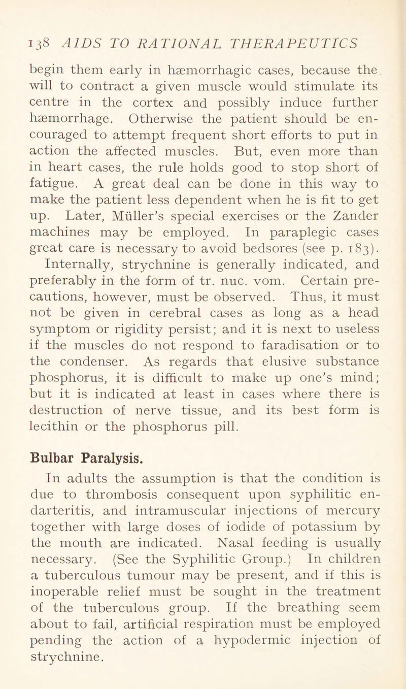 begin them early in haemorrhagic cases, because the will to contract a given muscle would stimulate its centre in the cortex and possibly induce further haemorrhage. Otherwise the patient should be en¬ couraged to attempt frequent short efforts to put in action the affected muscles. But, even more than in heart cases, the rule holds good to stop short of fatigue. A great deal can be done in this way to make the patient less dependent when he is fit to get up. Later, Muller’s special exercises or the Zander machines may be employed. In paraplegic cases great care is necessary to avoid bedsores (see p. 183). Internally, strychnine is generally indicated, and preferably in the form of tr. nuc. vom. Certain pre¬ cautions, however, must be observed. Thus, it must not be given in cerebral cases as long as a head symptom or rigidity persist; and it is next to useless if the muscles do not respond to faradisation or to the condenser. As regards that elusive substance phosphorus, it is difficult to make up one’s mind; but it is indicated at least in cases where there is destruction of nerve tissue, and its best form is lecithin or the phosphorus pill. Bulbar Paralysis. In adults the assumption is that the condition is due to thrombosis consequent upon syphilitic en¬ darteritis, and intramuscular injections of mercury together with large doses of iodide of potassium by the mouth are indicated. Nasal feeding is usually necessary. (See the Syphilitic Group.) In children a tuberculous tumour may be present, and if this is inoperable relief must be sought in the treatment of the tuberculous group. If the breathing seem about to fail, artificial respiration must be employed pending the action of a hypodermic injection of strychnine.