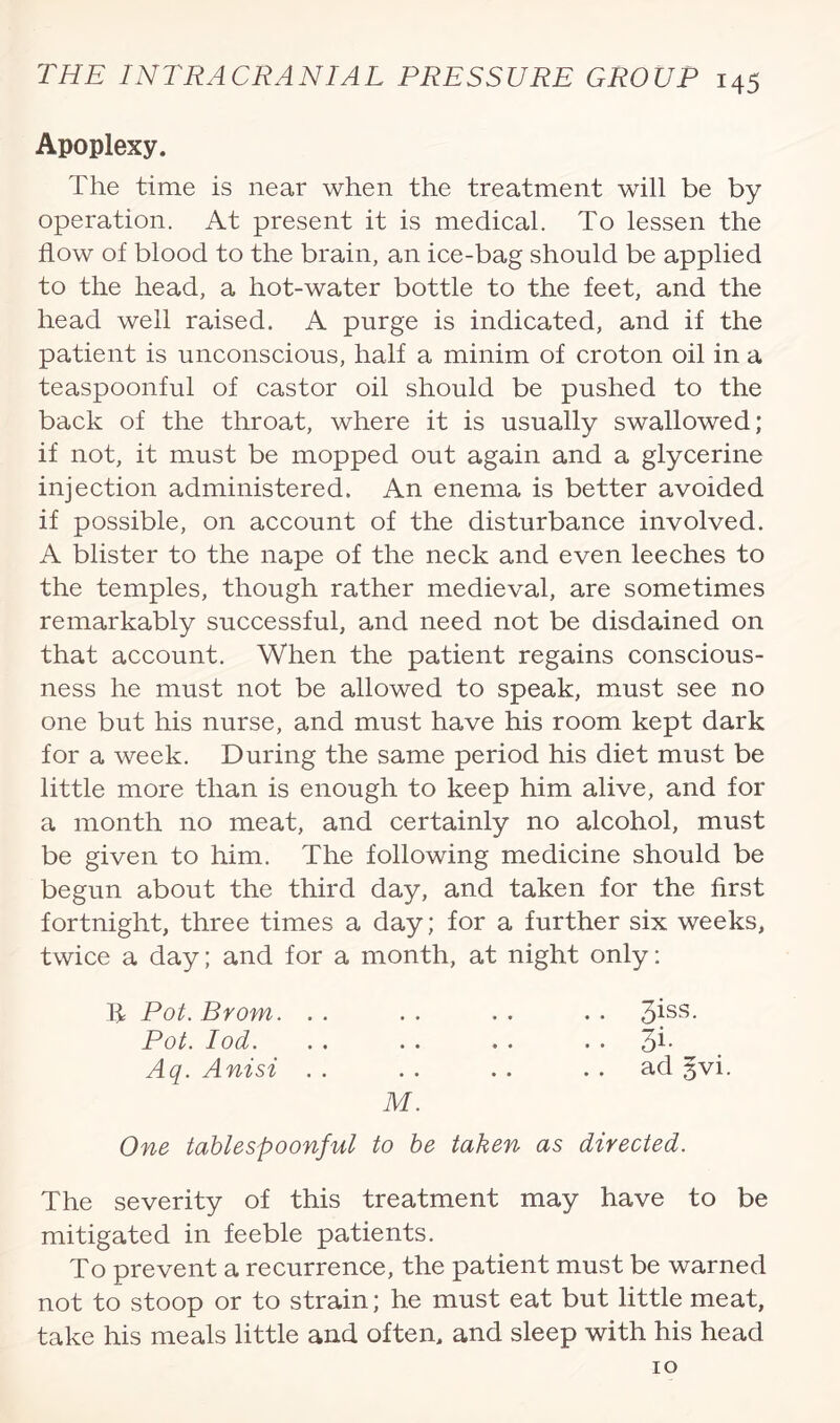 Apoplexy. The time is near when the treatment will be by operation. At present it is medical. To lessen the flow of blood to the brain, an ice-bag should be applied to the head, a hot-water bottle to the feet, and the head well raised. A purge is indicated, and if the patient is unconscious, half a minim of croton oil in a teaspoonful of castor oil should be pushed to the back of the throat, where it is usually swallowed; if not, it must be mopped out again and a glycerine injection administered. An enema is better avoided if possible, on account of the disturbance involved. A blister to the nape of the neck and even leeches to the temples, though rather medieval, are sometimes remarkably successful, and need not be disdained on that account. When the patient regains conscious¬ ness he must not be allowed to speak, must see no one but his nurse, and must have his room kept dark for a week. During the same period his diet must be little more than is enough to keep him alive, and for a month no meat, and certainly no alcohol, must be given to him. The following medicine should be begun about the third day, and taken for the first fortnight, three times a day; for a further six weeks, twice a day; and for a month, at night only: Pot. Brom. . . . . . . . . 3iss- Pot. Iod. . . . . . . pi- Aq. Anisi . . . . . . ad gvi. M. One tablespoonful to be taken as directed. The severity of this treatment may have to be mitigated in feeble patients. To prevent a recurrence, the patient must be warned not to stoop or to strain; he must eat but little meat, take his meals little and often, and sleep with his head 10