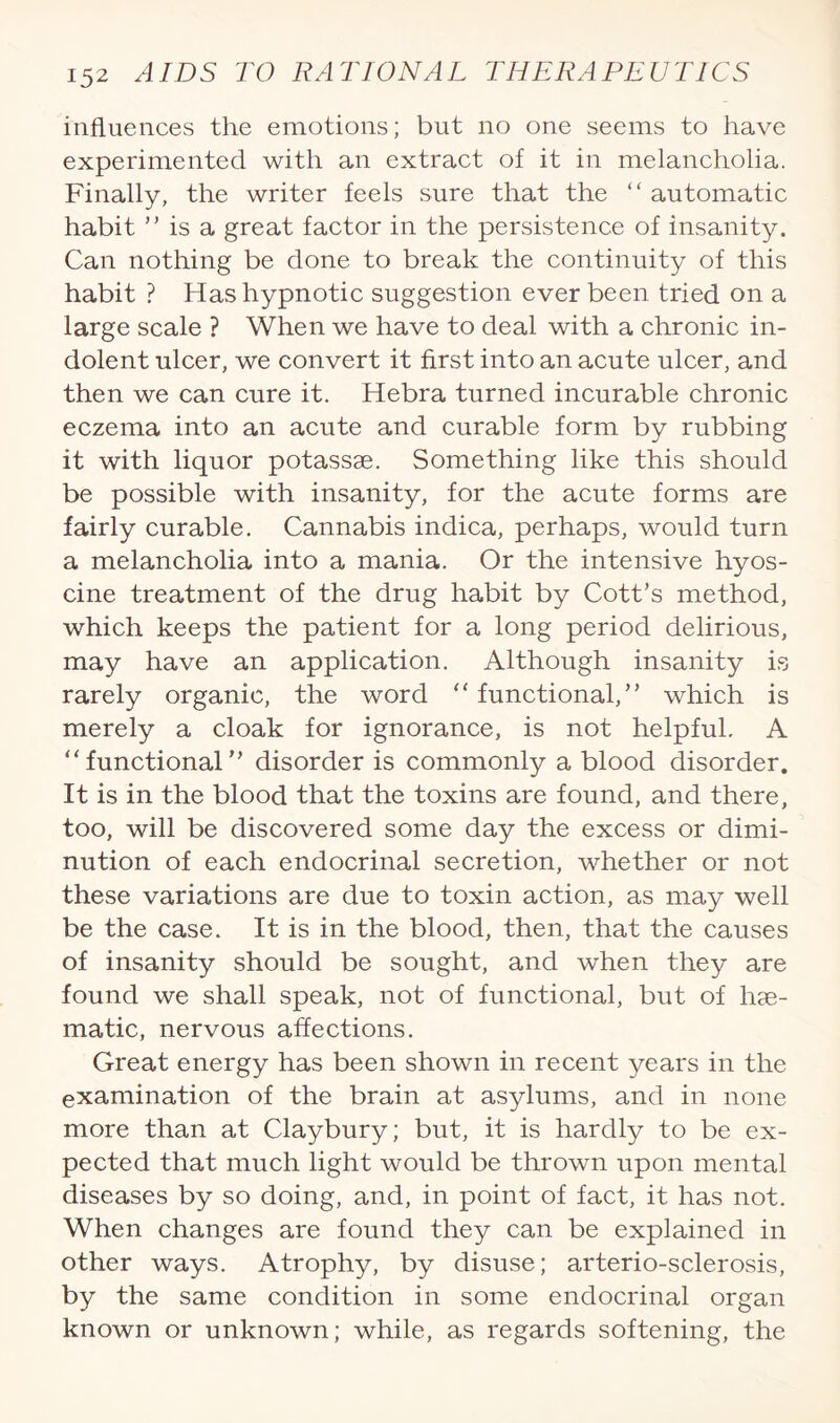 influences the emotions; but no one seems to have experimented with an extract of it in melancholia. Finally, the writer feels sure that the “ automatic habit ” is a great factor in the persistence of insanity. Can nothing be done to break the continuity of this habit ? Has hypnotic suggestion ever been tried on a large scale ? When we have to deal with a chronic in¬ dolent ulcer, we convert it first into an acute ulcer, and then we can cure it. Hebra turned incurable chronic eczema into an acute and curable form by rubbing it with liquor potassse. Something like this should be possible with insanity, for the acute forms are fairly curable. Cannabis indica, perhaps, would turn a melancholia into a mania. Or the intensive hyos- cine treatment of the drug habit by Cott’s method, which keeps the patient for a long period delirious, may have an application. Although insanity is rarely organic, the word “ functional,” which is merely a cloak for ignorance, is not helpful. A “ functional ” disorder is commonly a blood disorder. It is in the blood that the toxins are found, and there, too, will be discovered some day the excess or dimi¬ nution of each endocrinal secretion, whether or not these variations are due to toxin action, as may well be the case. It is in the blood, then, that the causes of insanity should be sought, and when they are found we shall speak, not of functional, but of hae¬ matic, nervous affections. Great energy has been shown in recent years in the examination of the brain at asylums, and in none more than at Claybury; but, it is hardly to be ex¬ pected that much light would be thrown upon mental diseases by so doing, and, in point of fact, it has not. When changes are found they can be explained in other ways. Atrophy, by disuse; arterio-sclerosis, by the same condition in some endocrinal organ known or unknown; while, as regards softening, the