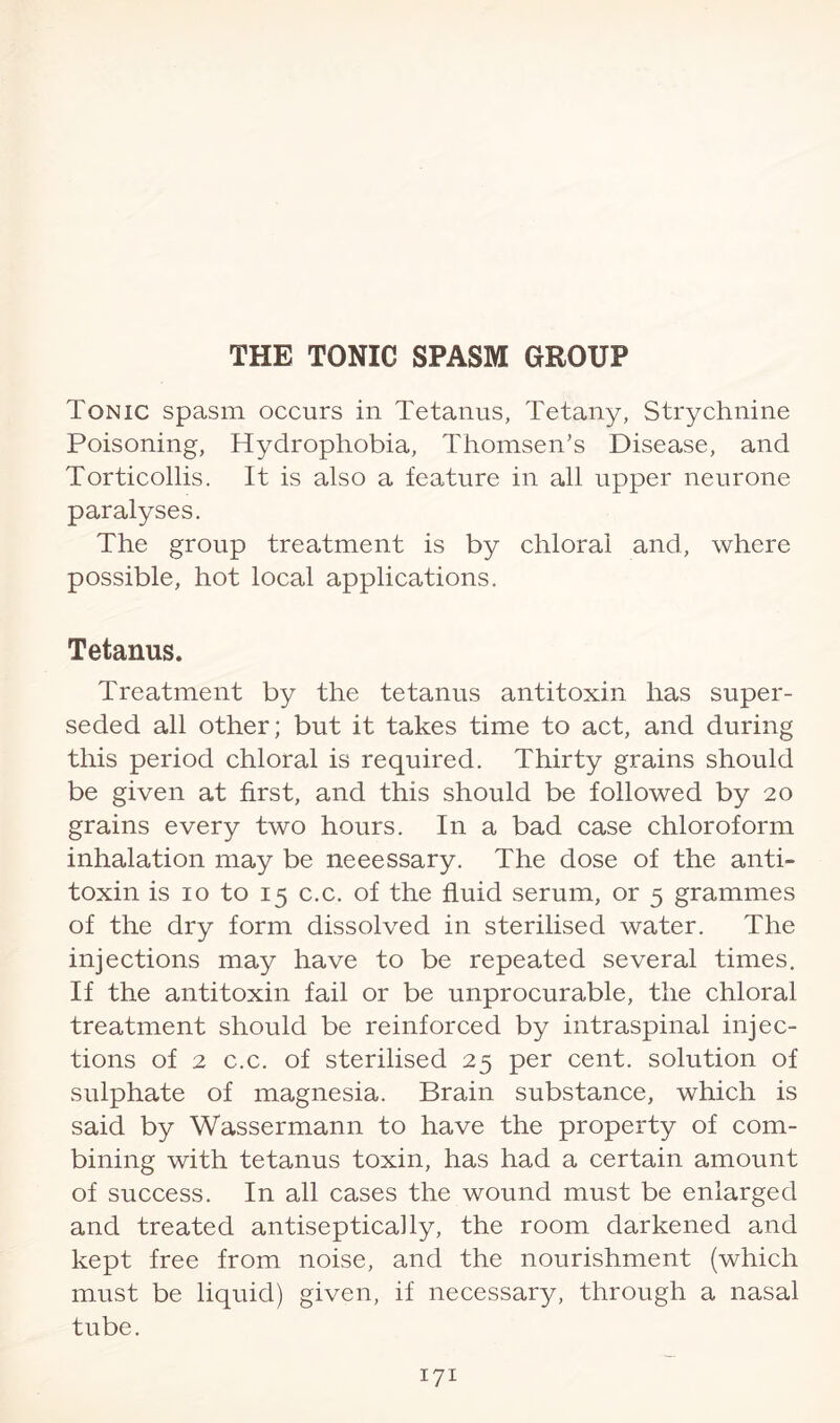 Tonic spasm occurs in Tetanus, Tetany, Strychnine Poisoning, Hydrophobia, Thomsen’s Disease, and Torticollis. It is also a feature in all upper neurone paralyses. The group treatment is by chloral and, where possible, hot local applications. Tetanus. Treatment by the tetanus antitoxin has super¬ seded all other; but it takes time to act, and during this period chloral is required. Thirty grains should be given at first, and this should be followed by 20 grains every two hours. In a bad case chloroform inhalation may be neeessary. The dose of the anti¬ toxin is 10 to 15 c.c. of the fluid serum, or 5 grammes of the dry form dissolved in sterilised water. The injections may have to be repeated several times. If the antitoxin fail or be unprocurable, the chloral treatment should be reinforced by intraspinal injec¬ tions of 2 c.c. of sterilised 25 per cent, solution of sulphate of magnesia. Brain substance, which is said by Wassermann to have the property of com¬ bining with tetanus toxin, has had a certain amount of success. In all cases the wound must be enlarged and treated antiseptically, the room darkened and kept free from noise, and the nourishment (which must be liquid) given, if necessary, through a nasal tube.