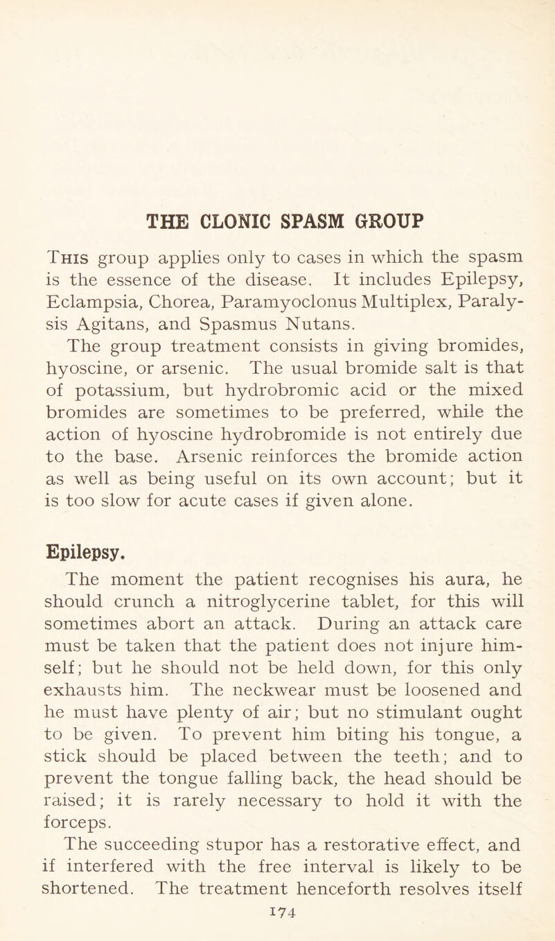 This group applies only to cases in which the spasm is the essence of the disease. It includes Epilepsy, Eclampsia, Chorea, Paramyoclonus Multiplex, Paraly¬ sis Agitans, and Spasmus Nutans. The group treatment consists in giving bromides, hyoscine, or arsenic. The usual bromide salt is that of potassium, but hydrobromic acid or the mixed bromides are sometimes to be preferred, while the action of hyoscine hydrobromide is not entirely due to the base. Arsenic reinforces the bromide action as well as being useful on its own account; but it is too slow for acute cases if given alone. Epilepsy. The moment the patient recognises his aura, he should crunch a nitroglycerine tablet, for this will sometimes abort an attack. During an attack care must be taken that the patient does not injure him¬ self; but he should not be held down, for this only exhausts him. The neckwear must be loosened and he must have plenty of air; but no stimulant ought to be given. To prevent him biting his tongue, a stick should be placed between the teeth; and to prevent the tongue falling back, the head should be raised; it is rarely necessary to hold it with the forceps. The succeeding stupor has a restorative effect, and if interfered with the free interval is likely to be shortened. The treatment henceforth resolves itself