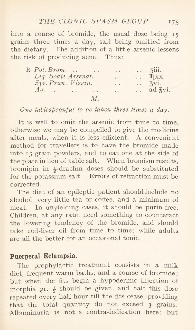 into a course of bromide, the usual dose being 15 grains three times a day, salt being omitted from the dietary. The addition of a little arsenic lessens the risk of producing acne. Thus: R Pot. Brom. . . Liq. Sodii Arsenat. Syr. Prun. Virgin. Aq. ad §vi. M. One tablespoonful to be taken three times a day. It is well to omit the arsenic from time to time, otherwise we may be compelled to give the medicine after meals, when it is less efficient. A convenient method for travellers is to have the bromide made into 15-grain powders, and to eat one at the side of the plate in lieu of table salt. When bromism results, bromipin in i-drachm doses should be substituted for the potassium salt. Errors of refraction must be corrected. The diet of an epileptic patient should include no alcohol, very little tea or coffee, and a minimum of meat. In unyielding cases, it should be purin-free. Children, at any rate, need something to counteract the lowering tendency of the bromide, and should take cod-liver oil from time to time; while adults are all the better for an occasional tonic. Puerperal Eclampsia, The prophylactic treatment consists in a milk diet, frequent warm baths, and a course of bromide; but when the fits begin a hypodermic injection of morphia gr. \ should be given, and half this dose repeated every half-hour till the fits cease, providing that the total quantity do not exceed 3 grains. Albuminuria is not a contra-indication here; but