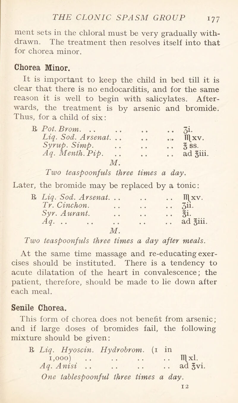 ment sets in the chloral must be very gradually with¬ drawn. The treatment then resolves itself into that for chorea minor. Chorea Minor. It is important to keep the child in bed till it is clear that there is no endocarditis, and for the same reason it is well to begin with salicylates. After¬ wards, the treatment is by arsenic and bromide. Thus, for a child of six: R Pot. Brom. Liq. Sod. Arsenat. .. Syrup. Simp. Aq. Menth. Pip. M. 3i- TTjxv. §ss. ad 3iii. Two teaspoonfuls three times a day. Later, the bromide may be replaced by a tonic: R Liq. Sod. Arsenat. . Tr. Cinchon. Syr. Aurant. Aq. M n\xv. 3ii- §i. ad §iii. Two teaspoonfuls three times a day after meals. At the same time massage and re-educating exer¬ cises should be instituted. There is a tendency to acute dilatation of the heart in convalescence; the patient, therefore, should be made to lie down after each meal. Senile Chorea. This form of chorea does not benefit from arsenic; and if large doses of bromides fail, the following mixture should be given: R Liq. Hyoscin. Hydrobrom. (1 in 1,000) . . . . . . . . lllxl. Aq. Anisi .. . . .. ad §vi. One tablespoonful three times a day. 12