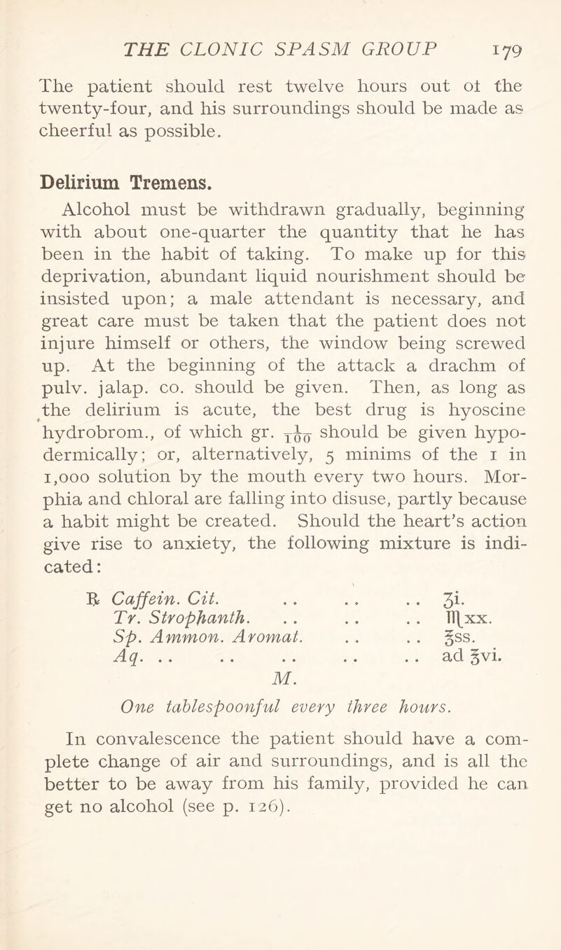 The patient should rest twelve hours out oi the twenty-four, and his surroundings should be made as cheerful as possible. Delirium Tremens. Alcohol must be withdrawn gradually, beginning with about one-quarter the quantity that he has been in the habit of taking. To make up for this deprivation, abundant liquid nourishment should be insisted upon; a male attendant is necessary, and great care must be taken that the patient does not injure himself or others, the window being screwed up. At the beginning of the attack a drachm of pulv. jalap, co. should be given. Then, as long as the delirium is acute, the best drug is hyoscine hydrobrom., of which gr. should be given hypo¬ dermically; or, alternatively, 5 minims of the 1 in 1,000 solution by the mouth every two hours. Mor¬ phia and chloral are falling into disuse, partly because a habit might be created. Should the heart’s action give rise to anxiety, the following mixture is indi¬ cated : B= Caffein. Cit. . . . . 3*- Tr. Stropjianth. Sp. Ammon. Aromat i^... . . . . ll\xx. M. One tablespoonful every three hours. In convalescence the patient should have a com¬ plete change of air and surroundings, and is all the better to be away from his family, provided he can get no alcohol (see p. 126).