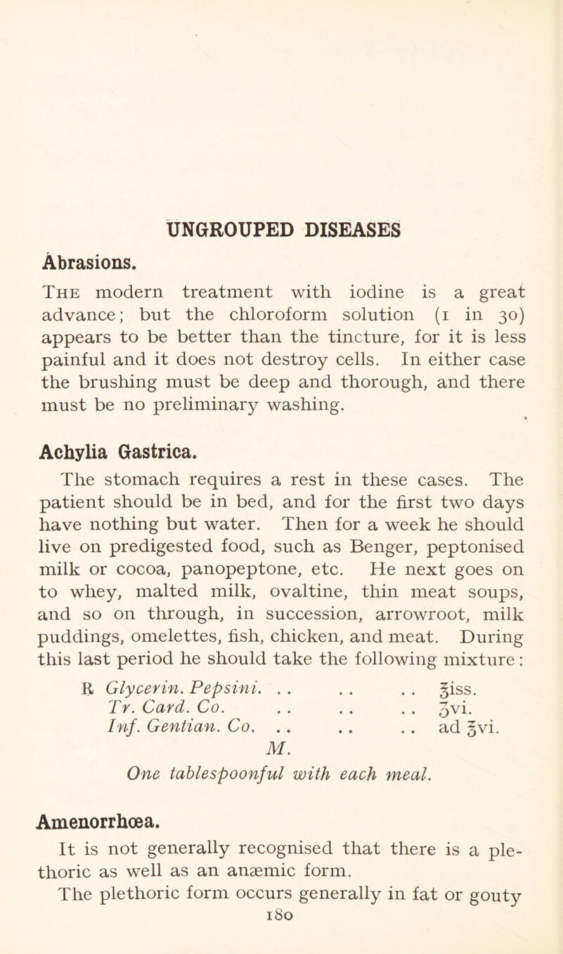 Abrasions. The modern treatment with iodine is a great advance; but the chloroform solution (i in 30) appears to be better than the tincture, for it is less painful and it does not destroy cells. In either case the brushing must be deep and thorough, and there must be no preliminary washing. * Achylia Gastrica. The stomach requires a rest in these cases. The patient should be in bed, and for the first two days have nothing but water. Then for a week he should live on predigested food, such as Benger, peptonised milk or cocoa, panopeptone, etc. He next goes on to whey, malted milk, ovaltine, thin meat soups, and so on through, in succession, arrowroot, milk puddings, omelettes, fish, chicken, and meat. During this last period he should take the following mixture: R Glycerin. Pepsini. . . . . . . §iss. Tr. Card. Co. . . . . . . Jvi. Inf. Gentian. Co. .. .. ad §vi. M. One tablespoonful with each meal. Amenorrhoea. It is not generally recognised that there is a ple¬ thoric as well as an anaemic form. The plethoric form occurs generally in fat or gouty 1S0