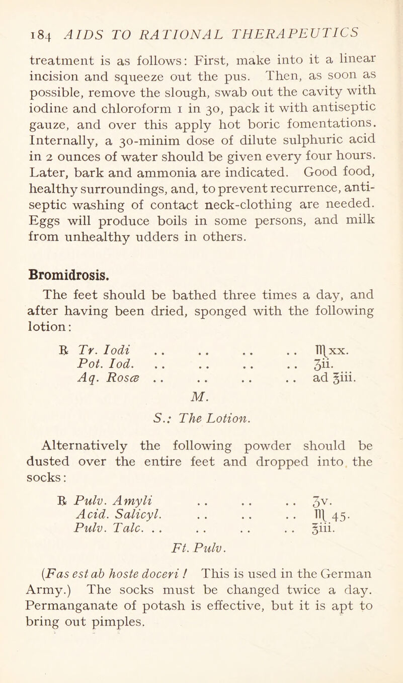 treatment is as follows: First, make into it a linear incision and squeeze out the pus. Then, as soon as possible, remove the slough, swab out the cavity with iodine and chloroform i in 30, pack it with antiseptic gauze, and over this apply hot boric fomentations. Internally, a 30-minim dose of dilute sulphuric acid in 2 ounces of water should be given every four hours. Later, bark and ammonia are indicated. Good food, healthy surroundings, and, to prevent recurrence, anti¬ septic washing of contact neck-clothing are needed. Eggs will produce boils in some persons, and milk from unhealthy udders in others. Bromidrosis. The feet should be bathed three times a day, and after having been dried, sponged with the following lotion: R Tr. lodi . . .. .. . . Tl\xx. Pot. Iod. .. .. .. .. 3ii- Aq. Rosce .. . . . . ad giii. M. S.: The Lotion. Alternatively the following powder should be dusted over the entire feet and dropped into the socks: R Pulv. Amyli .. . . . . 5V- Acid. Salicyl. . . . . . . W\ 45. Pulv. Talc. . . . . . . . . §iii. Ft. Pulv. (Fas est ab hoste doceri ! This is used in the German Army.) The socks must be changed twice a day. Permanganate of potash is effective, but it is apt to bring out pimples.