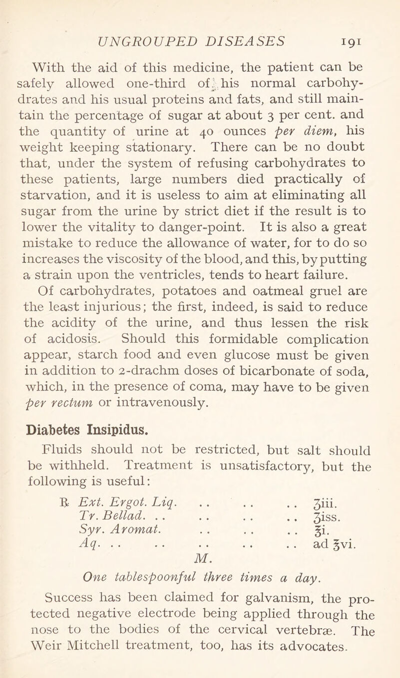 With the aid of this medicine, the patient can be safely allowed one-third of. his normal carbohy¬ drates and his usual proteins and fats, and still main¬ tain the percentage of sugar at about 3 per cent, and the quantity of urine at 40 ounces per diem, his weight keeping stationary. There can be no doubt that, under the system of refusing carbohydrates to these patients, large numbers died practically of starvation, and it is useless to aim at eliminating all sugar from the urine by strict diet if the result is to lower the vitality to danger-point. It is also a great mistake to reduce the allowamce of water, for to do so increases the viscosity of the blood, and this, by putting a strain upon the ventricles, tends to heart failure. Of carbohydrates, potatoes and oatmeal gruel are the least injurious; the first, indeed, is said to reduce the acidity of the urine, and thus lessen the risk of acidosis. Should this formidable complication appear, starch food and even glucose must be given in addition to 2-drachm doses of bicarbonate of soda, which, in the presence of coma, may have to be given per rectum or intravenously. Diabetes Insipidus. Fluids should not be restricted, but salt should be withheld. Treatment is unsatisfactory, but the following is useful: R Ext. Ergot. Liq. Tr. Bellad. Syr. Aromat. Aq. M. 3iii. 3iss. §i. ad §vi. One tablespoonful three times a day. Success has been claimed for galvanism, the pro¬ tected negative electrode being applied through the nose to the bodies of the cervical vertebrae. The Weir Mitchell treatment, too, has its advocates.