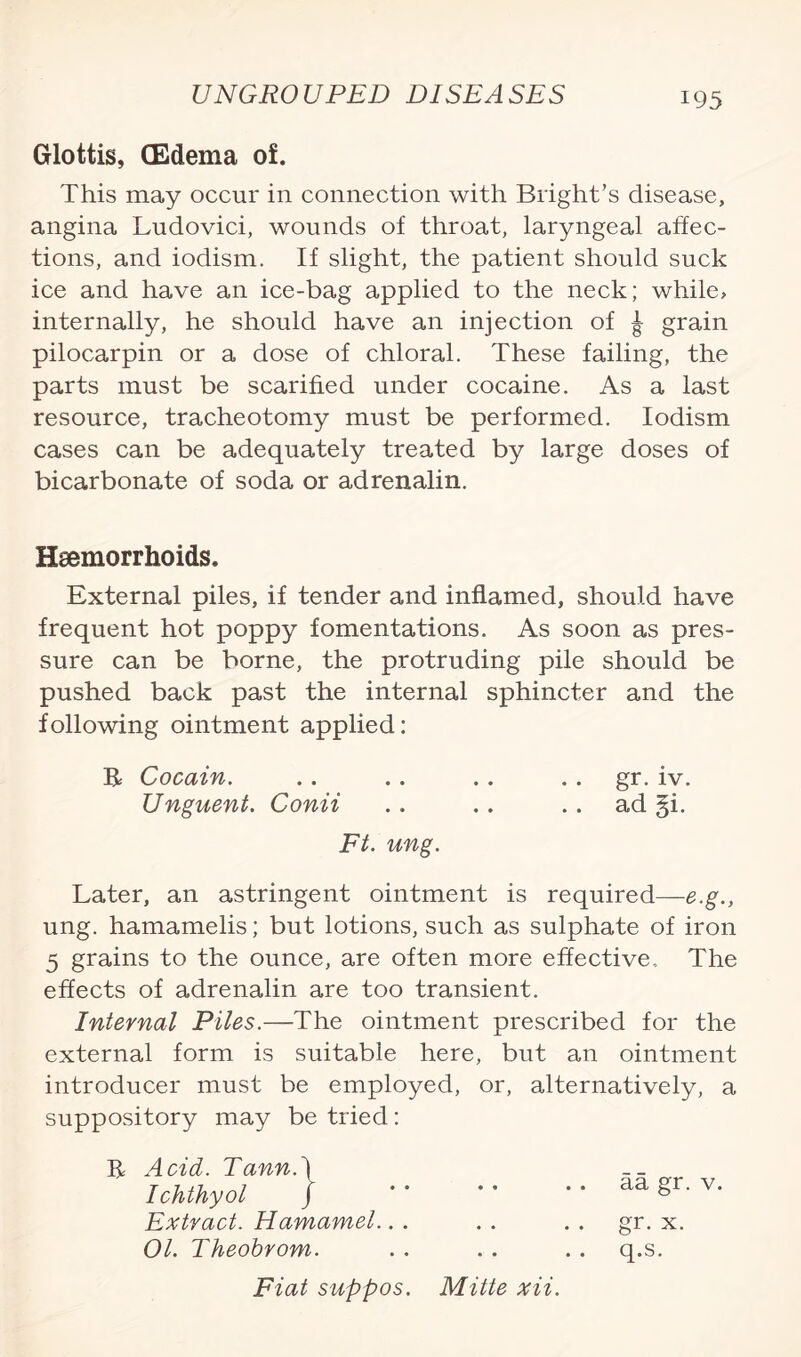 Glottis, (Edema of. This may occur in connection with Bright’s disease, angina Ludovici, wounds of throat, laryngeal affec¬ tions, and iodism. If slight, the patient should suck ice and have an ice-bag applied to the neck; while, internally, he should have an injection of ^ grain pilocarpin or a dose of chloral. These failing, the parts must be scarified under cocaine. As a last resource, tracheotomy must be performed. Iodism cases can be adequately treated by large doses of bicarbonate of soda or adrenalin. Haemorrhoids. External piles, if tender and inflamed, should have frequent hot poppy fomentations. As soon as pres¬ sure can be borne, the protruding pile should be pushed back past the internal sphincter and the following ointment applied: R Cocain. .. .. .. gr. iv. Unguent. Conit .. .. .. ad §i. Ft. ung. Later, an astringent ointment is required—e.g., ung. hamamelis; but lotions, such as sulphate of iron 5 grains to the ounce, are often more effective. The effects of adrenalin are too transient. Internal Piles.—The ointment prescribed for the external form is suitable here, but an ointment introducer must be employed, or, alternatively, a suppository may be tried: R Acid. Tann.\ Ichthyol / Extract. Hamamel. 01. Theobrom. Fiat suppos. Mitte xii. aa gr. v. gr. x. q.s.