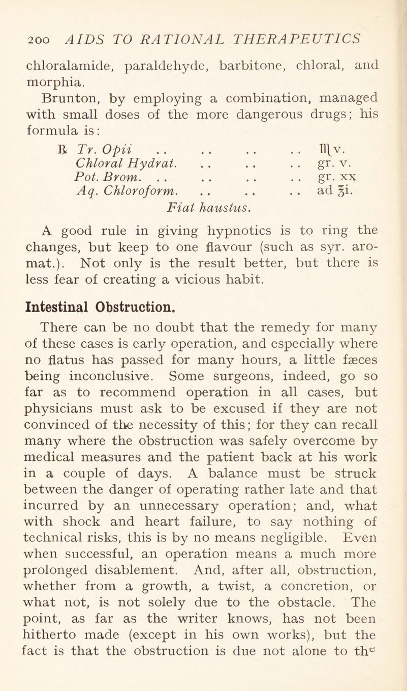 chloralamide, paraldehyde, barbitone, chloral, and morphia. Brunton, by employing a combination, managed with small doses of the more dangerous drugs; his formula is: R Tr. Opii Chloral Hydrat. Pot. Brom. Aq. Chloroform. Fiat haustus. A good rule in giving hypnotics is to ring the changes, but keep to one flavour (such as syr. aro- mat.). Not only is the result better, but there is less fear of creating a vicious habit. Intestinal Obstruction. There can be no doubt that the remedy for many of these cases is early operation, and especially where no flatus has passed for many hours, a little faeces being inconclusive. Some surgeons, indeed, go so far as to recommend operation in all cases, but physicians must ask to be excused if they are not convinced of the necessity of this; for they can recall many where the obstruction was safely overcome by medical measures and the patient back at his work in a couple of days. A balance must be struck between the danger of operating rather late and that incurred by an unnecessary operation; and, what with shock and heart failure, to say nothing of technical risks, this is by no means negligible. Even when successful, an operation means a much more prolonged disablement. And, after all, obstruction, whether from a growth, a twist, a concretion, or what not, is not solely due to the obstacle. The point, as far as the writer knows, has not been hitherto made (except in his own works), but the fact is that the obstruction is due not alone to thc